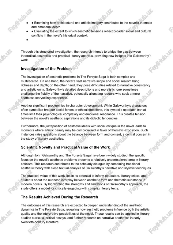 · assessing the impact of these problems on the reader’s experience and the novel’s critical interpretation. · ● exploring the relationship between aesthetic elements and character development in the forsyte saga. · ● examining how architectural and artistic imagery contributes to the novel’s thematic and emotional depth. · ● evaluating the extent to which aesthetic tensions reflect broader social and cultural conflicts in the novel’s historical context. · through this structured investigation, the research intends to bridge the gap between theoretical aesthetics and practical literary analysis, providing new insights into galsworthy’s work. investigation of the problem the investigation of aesthetic problems in the forsyte saga is both complex and multifaceted. on one hand, the novel’s vast narrative scope and social realism bring richness and depth; on the other hand, they pose difficulties related to narrative consistency and artistic unity. galsworthy’s detailed descriptions and moralistic tone sometimes challenge the fluidity of …