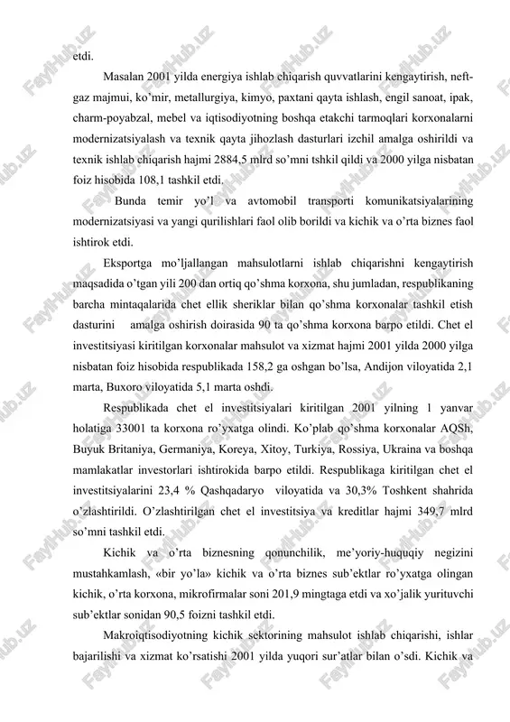 zini mustahkamlash, «bir yo’la» kichik va o’rta biznes sub’ektlar ro’yxatga olingan kichik, o’rta korxona, mikrofirmalar soni 201,9 mingtaga etdi va xo’jalik yurituvchi sub’ektlar sonidan 90,5 foizni tashkil etdi. makroiqtisodiyotning kichik sektorining mahsulot ishlab chiqarishi, ishlar bajarilishi va xizmat ko’rsatishi 2001 yilda yuqori sur’atlar bilan o’sdi. kichik va o’rta tadbirkorlikning xo’jalik yurituvchi sub’ektlari(dexqon xo’jaliklarisiz) tomonidan yalpi ichki mahsulotning 24,4 foizi ishlab chiqarildi. kichik va o’rta biznes, xususiy tadbirkorlikni jadallashtirilgan rejalanishning davlat dasturini amalda bajarish natijasida mazkur sektorning yalpi ichki mahsulotdagi ulushi 2000 yilga nisbatan 2,8 foizga ortdi. aholini ish bilan taminlashda kichik va o’rta biznes muhim omil bo’lmoqda. 2001 yilda iqtisodiyotning bu sektorida 4842,5 ming kishi band bo’lgan yoki iqtisodiyotda barcha band bo’lgan aholining 53 foizini tashkil etdi. iqtisodiyotning barcha tarmoqlarida mulkni davlat tasarrufidan chiqarish va xususiylashtirish bo’yicha chora-tadbirlar izchil o’tkazildi. o’tgan yilda respublikamizda jami 1449 ta korxonalar xususiylashtirilib, ular negizida 775 ta xususiy korxona, 240 ta ochiq turdagi hissadorlik jamiyatlari …