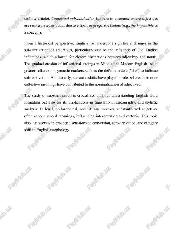 ary contexts, substantivized adjectives often carry nuanced meanings, influencing interpretation and rhetoric. this topic also intersects with broader discussions on conversion, zero derivation, and category shift in english morphology. chapter i. linguistic theories behind substantivation 1.1. grammatical frameworks substantivation, as a linguistic phenomenon, has been analyzed through various grammatical frameworks, each offering distinct perspectives on how adjectives acquire nominal properties. traditional grammar, structuralist theories, generative grammar, and cognitive linguistics provide different explanations regarding the mechanisms and rules governing substantivation in english. traditional grammar approach in traditional grammar, substantivation is treated as a functional shift where adjectives take on the role of nouns. this process is generally categorized into complete and partial substantivation: · completely substantivized adjectives behave fully as nouns, capable of inflection for number (a native → natives). · partially substantivized adjectives retain their adjectival form but function as noun-like elements in certain syntactic contexts (e.g., the rich, the …