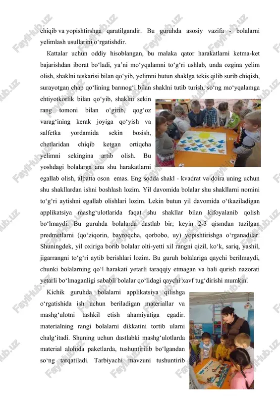 materialning rangi bolalarni dikkatini tortib ularni chalg‘itadi. shuning uchun dastlabki mashg‘ulotlarda material alohida paketlarda, tushuntirilib bo‘lgandan so‘ng tarqatiladi. tarbiyachi mavzuni tushuntirib bo‘lganidan so‘ng material tarqatilib, bolalar materialni topshiriqqa mos ravishda kesmaga terib chiqadilar. tarbiyachi dastlab elementlarni qo‘yib chiqilganini tekshiradi, shundan keyingina bolalarga yelim ishlatish uchun beriladi. bu guruhda tarbiyachi bolalar bilan naturani kuzatish namuna bilan birgalikda olib borish kerak. namunani ko‘rsatish jarayonida tarbiyachi shaklning rangini aniq atash va barmog‘i bilan uni ko‘rsatib, shu shaklning xususiyatlarini bolaga aniq ko‘rsatib beradi. tarbiyachi tomonidan ishni bajarilishini ko‘rsatib berilishi, bolalarni turli malaka va o‘quvini vujudga kelishida muhimdir. shuningdek, tarbiyachi ish tartibini ham boshidan ko‘rsatib boradi. qanday shaklni oldi, qanday ishlab qo‘yib yelim surtdi va boshqalar. tarbiyachi o‘zining har bir harakatini so‘z bilan birgalikda olib boradi. kichik maktabgacha tarbiya yoshdagi bolalar esa tayyor shakllarni va ularning rangini bir-biriga moslab, tanlab yopishtiradilar. juda yaxshi estetik effekt bilan qilingan ishlar, ayniqsa dekorativ bezaklar guruh xonasini bezatish mumkin. …