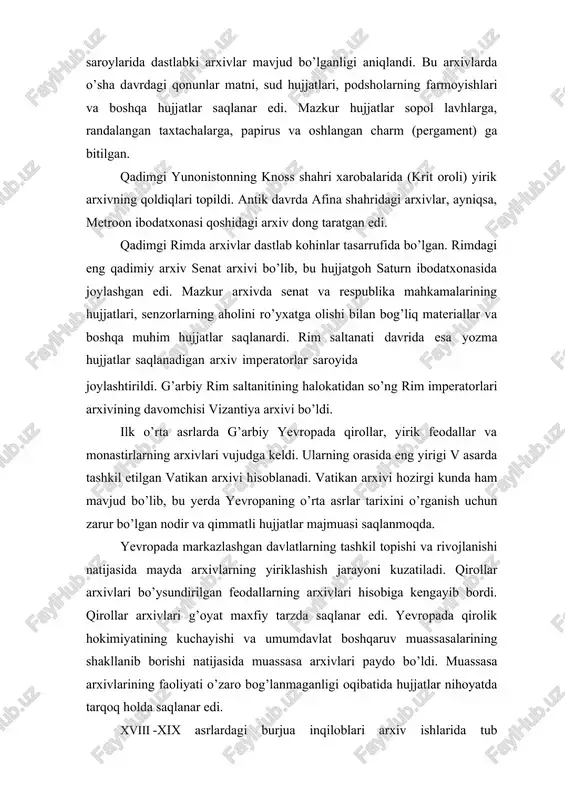 ga topshirilishi shart edi. fransiyada arxiv ishi sohasidagi bu islohot qator boshqa davlatlar uchun namuna bo’ldi. ular ham fransiya singari davlat arxiv tizimini yaratdilar. lekin angliya va aqsh singari mamlakatlarda o’sha vaqtda ham, hozir ham yagona davlat arxiv tizimi barpo qilinmadi. bu yerdagi markaziy, viloyat va shahar arxivlarining har biri mustaqil ravishda faoliyat ko’rsatib kelmoqda. xix asrda qator yevropa mamlakatlari va aqshda arxivlarining eshiklari tadqiqotlar uchun ochildi. natijada arxiv hujjatlaridan ilmiy maqsadlarda foydalanish va ularni nashr etish imkoniyati paydo bo’ldi. ko’p mamlakatlarda maxsus arxivshunos kadrlarni tayyorlash yo’lga qo’yildi. 1821 yilda fransiyada ilk arxiv instituti – xartiyalar maktabi ochildi. hozirgi kunda jahonnning barcha mamlakatlarida minglab arxivlar faoliyat ko’rsatmoqda. ularning orasida har bir davlatning markaziy (yoki milliy) arxivlari o’zlarining noyob hujjatlarga boyligi bilan ajralib turadi. londondagi davlat arxivi, parijdagi milliy arxiv, rimdagi markaziy davlat arxivi, koblens shahridagi federal arxiv (gfr), vashingtondagi milliy arxiv, moskvadagi rossiya markaziy davlat arxivi, dehlidagi milliy arxiv, qohiradagi …