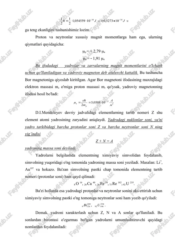 biga kiruvchi nuklonlarning orbital va xususiy momentlarining vektor yig’indisi shaklida aniqlanadi. yadrolar spinlarining qiymatlari z va n larning toq va juftligiga bog’liq: · z va n lari juft sonlar bilan ifodalangan barcha yadrolar (bunday yadrolar juft-juft yadrolar deb ataladi) ning spinlari nolga teng. · z va n lari toq sonlar bilan ifodalangan yadrolar (bunday yadrolar toq-toq yadrolar deb yuritiladi) ning spinlari butun sonli qiymatlarga (masalan 0,1,2,…) ega bo'ladi. · nuklonlarning umumiy soni a=z+n toq sonli qiymatlar bilan aniqlanadigan yadrolar (z-toq, n-juft, yoki aksincha, bo'lishi lozim) ning spinlari 1/2, 3/2, 5/2 va hokazo qiymatlarga teng bo'ladi. yadroning magnit momentini yadro tarkibidagi nuklonlar xususiy magnit momentlarining vektor yig’indisi tarzida ifodalash mumkin emas. bu fikrimizning isboti tariqasida h2 (deyteriy) yadrosi ustida mulohaza yuritaylik. h2 yadrosi bitta proton va bitta neytrondan tashkil topgan. uning spini 1 ga teng. bundan proton va neytronning spinlari bir xil yo'nalishga ega (chunki 1/2+1/2=1), degan xulosaga kelamiz. u holda …