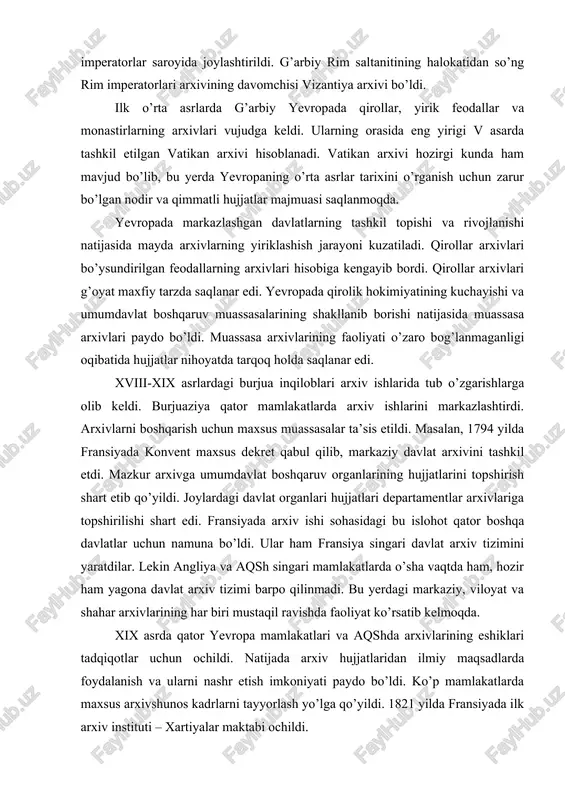 mini yaratdilar. lekin angliya va aqsh singari mamlakatlarda o’sha vaqtda ham, hozir ham yagona davlat arxiv tizimi barpo qilinmadi. bu yerdagi markaziy, viloyat va shahar arxivlarining har biri mustaqil ravishda faoliyat ko’rsatib kelmoqda. xix asrda qator yevropa mamlakatlari va aqshda arxivlarining eshiklari tadqiqotlar uchun ochildi. natijada arxiv hujjatlaridan ilmiy maqsadlarda foydalanish va ularni nashr etish imkoniyati paydo bo’ldi. ko’p mamlakatlarda maxsus arxivshunos kadrlarni tayyorlash yo’lga qo’yildi. 1821 yilda fransiyada ilk arxiv instituti – xartiyalar maktabi ochildi. hozirgi kunda jahonnning barcha mamlakatlarida minglab arxivlar faoliyat ko’rsatmoqda. ularning orasida har bir davlatning markaziy (yoki milliy) arxivlari o’zlarining noyob hujjatlarga boyligi bilan ajralib turadi. londondagi davlat arxivi, parijdagi milliy arxiv, rimdagi markaziy davlat arxivi, koblens shahridagi federal arxiv (gfr), vashingtondagi milliy arxiv, moskvadagi rossiya markaziy davlat arxivi, dehlidagi milliy arxiv, qohiradagi markaziy davlat arxivi jahondagi eng yirik arxivlar qatoriga kiradi. o’zbekiston arxivlari jahondagi eng yirik arxivlar bilan yaqindan aloqa o’rnatganlar. masalan, 2003 yilda …