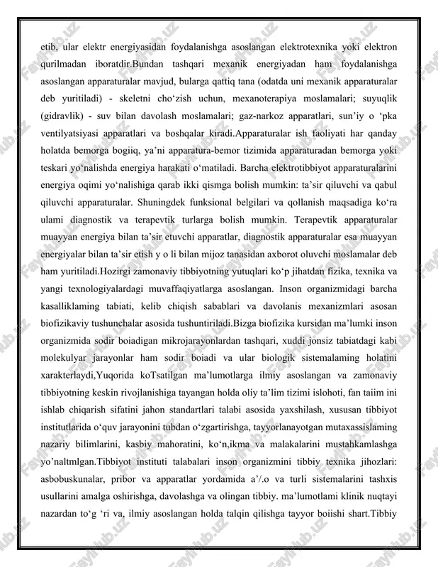 ) - skeletni cho‘zish uchun, mexanoterapiya moslamalari; suyuqlik (gidravlik) - suv bilan davolash moslamalari; gaz-narkoz apparatlari, sun’iy o ‘pka ventilyatsiyasi apparatlari va boshqalar kiradi.apparaturalar ish faoliyati har qanday holatda bemorga bogiiq, ya’ni apparatura-bemor tizimida apparaturadan bemorga yoki teskari yo‘nalishda energiya harakati o‘matiladi. barcha elektrotibbiyot apparaturalarini energiya oqimi yo‘nalishiga qarab ikki qismga bolish mumkin: ta’sir qiluvchi va qabul qiluvchi apparaturalar. shuningdek funksional belgilari va qollanish maqsadiga ko‘ra ulami diagnostik va terapevtik turlarga bolish mumkin. terapevtik apparaturalar muayyan energiya bilan ta’sir etuvchi apparatlar, diagnostik apparaturalar esa muayyan energiyalar bilan ta’sir etish y o li bilan mijoz tanasidan axborot oluvchi moslamalar deb ham yuritiladi.hozirgi zamonaviy tibbiyotning yutuqlari ko‘p jihatdan fizika, texnika va yangi texnologiyalardagi muvaffaqiyatlarga asoslangan. inson organizmidagi barcha kasalliklaming tabiati, kelib chiqish sabablari va davolanis mexanizmlari asosan biofizikaviy tushunchalar asosida tushuntiriladi.bizga biofizika kursidan ma’lumki inson organizmida sodir boiadigan mikrojarayonlardan tashqari, xuddi jonsiz tabiatdagi kabi molekulyar jarayonlar ham sodir boiadi va ular biologik …