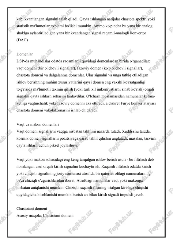 gnal raqamli-analogli konvertor (dac). domenlar dsp-da muhandislar odatda raqamlarni quyidagi domenlardan birida o'rganadilar: vaqt domeni (bir o'lchovli signallar), fazoviy domen (ko'p o'lchovli signallar), chastota domeni va dalgalanma domenlar. ular signalni va unga tatbiq etiladigan ishlov berishning muhim xususiyatlarini qaysi domen eng yaxshi ko'rsatganligi to'g'risida ma'lumotli taxmin qilish (yoki turli xil imkoniyatlarni sinab ko'rish) orqali signalni qayta ishlash sohasini tanlaydilar. o'lchash moslamasidan namunalar ketma-ketligi vaqtinchalik yoki fazoviy domenni aks ettiradi, a diskret furye konvertatsiyasi chastota domeni vakolatxonasini ishlab chiqaradi. vaqt va makon domenlari vaqt domeni signallarni vaqtga nisbatan tahlilini nazarda tutadi. xuddi shu tarzda, kosmik domen signallarni pozitsiyaga qarab tahlil qilishni anglatadi, masalan, tasvirni qayta ishlash uchun piksel joylashuvi. vaqt yoki makon sohasidagi eng keng tarqalgan ishlov berish usuli - bu filtrlash deb nomlangan usul orqali kirish signalini kuchaytirish. raqamli filtrlash odatda kirish yoki chiqish signalining joriy namunasi atrofida bir qator atrofdagi namunalarning ba'zi chiziqli o'zgarishlaridan iborat. atrofdagi namunalar vaqt yoki …