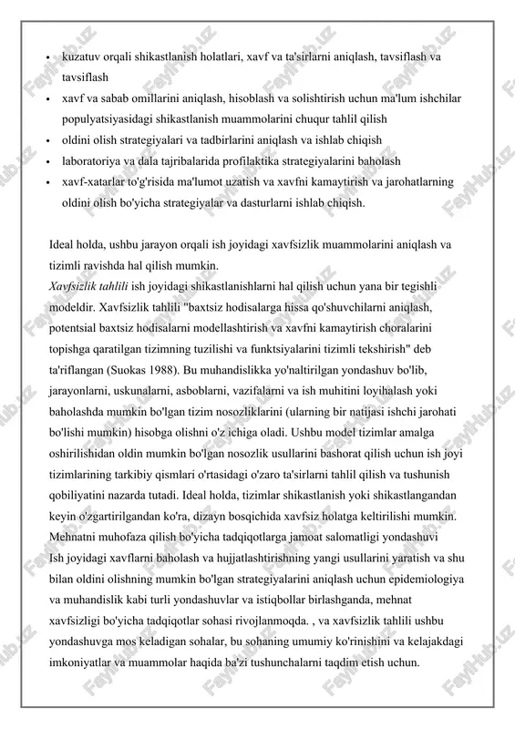ri va tadbirlarini aniqlash va ishlab chiqish · laboratoriya va dala tajribalarida profilaktika strategiyalarini baholash · xavf-xatarlar to'g'risida ma'lumot uzatish va xavfni kamaytirish va jarohatlarning oldini olish bo'yicha strategiyalar va dasturlarni ishlab chiqish. ideal holda, ushbu jarayon orqali ish joyidagi xavfsizlik muammolarini aniqlash va tizimli ravishda hal qilish mumkin. xavfsizlik tahlili ish joyidagi shikastlanishlarni hal qilish uchun yana bir tegishli modeldir. xavfsizlik tahlili "baxtsiz hodisalarga hissa qo'shuvchilarni aniqlash, potentsial baxtsiz hodisalarni modellashtirish va xavfni kamaytirish choralarini topishga qaratilgan tizimning tuzilishi va funktsiyalarini tizimli tekshirish" deb ta'riflangan (suokas 1988). bu muhandislikka yo'naltirilgan yondashuv bo'lib, jarayonlarni, uskunalarni, asboblarni, vazifalarni va ish muhitini loyihalash yoki baholashda mumkin bo'lgan tizim nosozliklarini (ularning bir natijasi ishchi jarohati bo'lishi mumkin) hisobga olishni o'z ichiga oladi. ushbu model tizimlar amalga oshirilishidan oldin mumkin bo'lgan nosozlik usullarini bashorat qilish uchun ish joyi tizimlarining tarkibiy qismlari o'rtasidagi o'zaro ta'sirlarni tahlil qilish va tushunish qobiliyatini nazarda tutadi. ideal holda, tizimlar …