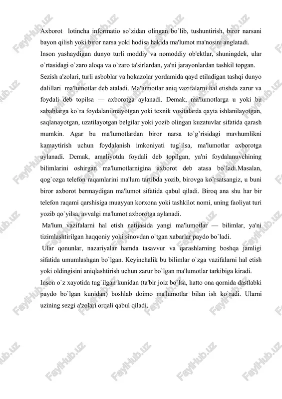 alik turmushimizda biz axborot deganda atrof- muhitdan (tabiatdan yoki jamiyatdan), sezgi a'zolarimiz orqali qabul qilib, anglab oladigan har qanday ma'lumotni tushunamiz. tabiatni kuzata turib, insonlar bilan muloqotda bo`lib, kitob va gazetalar oqkib, televizion ko’rsatuvlar ko’rib, biz axborot olamiz. matematik olim axborotni yanada kengroq tushunadi. u axborot qatoriga fikr yuritish orqali xulosa chiqarish natijasida hosil bo`lgan bilimlarni ham kiritadi. boshqa soha xodimlari ham axborotni o`zlaricha talqin etadilar. shunday qilib, turli sohalarda axborot turlicha tushunilar ekan. lekin axborotlarning umumiy tomonlari ham borki, u ham bo`lsa beshta muhim xossaga ega bo’lishligidir. bular axborotni yaratish, qabul qilish, saqlash, ishlov berish va uzatish xossalaridir. axborotdan foydalanish imkoniyati va samaradorligi uning reprezentativligi, mazmundorligi, etarliligi, aktualligi, o`z vaqtidaligi, aniqligi, ishonarliligi, barqarorligi kabi asosiy iste'mol sifat ko`rsatkichlari bilan bog`liqdir: a) axborotning reprezentativligi — ob'ekt xususiyatini adekvat ifoda etish maksadlarida uni to`g`ri tanlash va shakllantirish bilan bog`liqdir. b) axborotning mazmundorligi — semantik (mazmuniy) hajmini ifoda etadi. v) axborotning etarliligi …