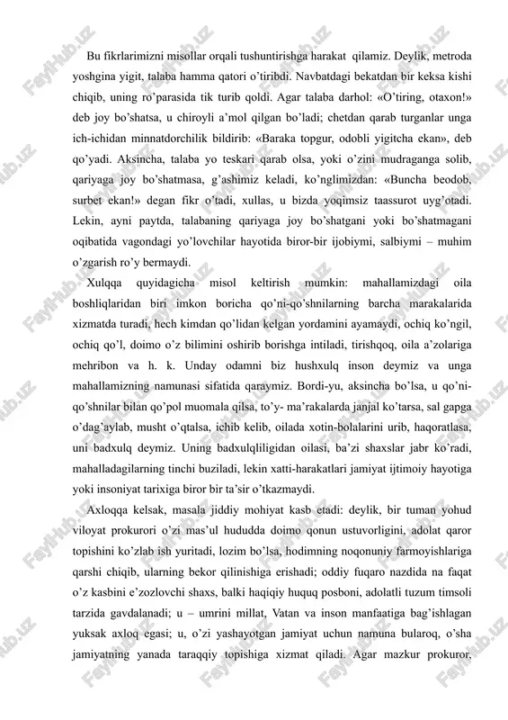 ing bekor qilinishiga erishadi; oddiy fuqaro nazdida na faqat o’z kasbini e’zozlovchi shaxs, balki haqiqiy huquq posboni, adolatli tuzum timsoli tarzida gavdalanadi; u – umrini millat, vatan va inson manfaatiga bag’ishlagan yuksak axloq egasi; u, o’zi yashayotgan jamiyat uchun namuna bularoq, o’sha jamiyatning yanada taraqqiy topishiga xizmat qiladi. agar mazkur prokuror, aksincha, qonun himoyachisi bo’laturib, o’zi qonunni buzsa, shaxsiy manfaati yo’lida oqni qora, qorani oq deb tursa, u axloqsizlik qilgan bo’ladi: oddiy fuqoro nazdida birgina kishi prokuror-amaldor emas, balki butun jamiyat adolatsiz ekan, degan tasavvur uyg’onadi. bu tasavvurning muntazam kuchayib borishi esa, oxir-oqibat o’sha jamiyat yoki to’zumni tanazzulga olib keladi. albatta, har uchala axloqiy hodisa va ularning ziddi nisbiylikka ega. chunonchi, hozirgina misol keltirganimiz prog’urorning axloqsizligi darajasi bilan o’z yaqqa hug’mronligi yo’lida millionlab begunoh insonlarni o’limga mahg’um etgan lenin, stalin, hitler, pol pot singari shaxslar orasida farq bor: agar prog’urorning axloqsizligi bir millat yoki mamlakat uchun zarar qilsa, totalitar to’zum …