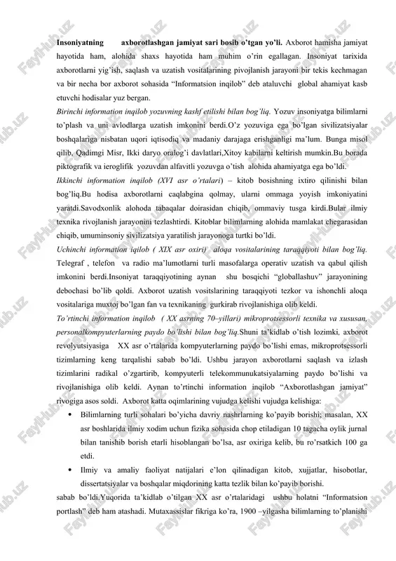 turli masofalarga operativ uzatish va qabul qilish imkonini berdi.insoniyat taraqqiyotining aynan shu bosqichi “globallashuv” jarayonining debochasi bo’lib qoldi. axborot uzatish vositslarining taraqqiyoti tezkor va ishonchli aloqa vositalariga muxtoj bo’lgan fan va texnikaning gurkirab rivojlanishiga olib keldi. to’rtinchi information inqilob ( xx asrning 70–yillari) mikroprotsessorli texnika va xususan, personalkompyuterlarning paydo bo’lishi bilan bog’liq.shuni ta’kidlab o’tish lozimki, axborot revolyutsiyasiga xx asr o’rtalarida kompyuterlarning paydo bo’lishi emas, mikroprotsessorli tizimlarning keng tarqalishi sabab bo’ldi. ushbu jarayon axborotlarni saqlash va izlash tizimlarini radikal o’zgartirib, kompyuterli telekommunukatsiyalarning paydo bo’lishi va rivojlanishiga olib keldi. aynan to’rtinchi information inqilob “axborotlashgan jamiyat” rivogiga asos soldi. axborot katta oqimlarining vujudga kelishi vujudga kelishiga: · bilimlarning turli sohalari bo’yicha davriy nashrlarning ko’payib borishi; masalan, xx asr boshlarida ilmiy xodim uchun fizika sohasida chop etiladigan 10 tagacha oylik jurnal bilan tanishib borish etarli hisoblangan bo’lsa, asr oxiriga kelib, bu ro’rsatkich 100 ga etdi. · ilmiy va amaliy faoliyat natijalari e’lon qilinadigan kitob, …