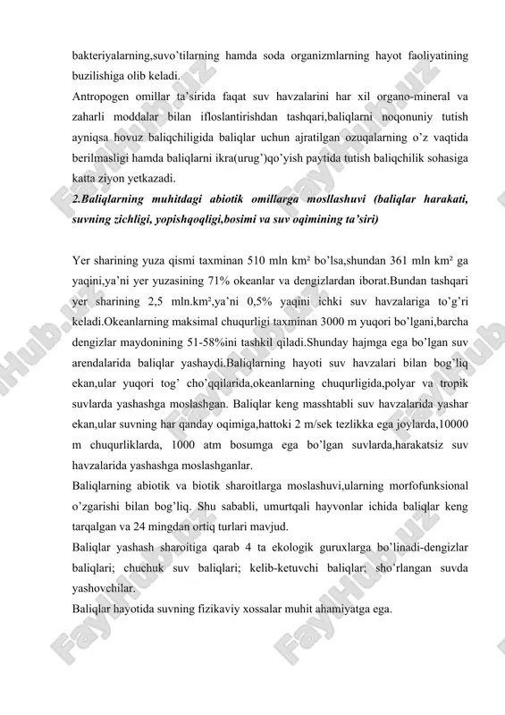 ini har xil organo-mineral va zaharli moddalar bilan ifloslantirishdan tashqari,baliqlarni noqonuniy tutish ayniqsa hovuz baliqchiligida baliqlar uchun ajratilgan ozuqalarning o’z vaqtida berilmasligi hamda baliqlarni ikra(urug’)qo’yish paytida tutish baliqchilik sohasiga katta ziyon yetkazadi. 2.baliqlarning muhitdagi abiotik omillarga mosllashuvi (baliqlar harakati, suvning zichligi, yopishqoqligi,bosimi va suv oqimining ta’siri) yer sharining yuza qismi taxminan 510 mln km² bo’lsa,shundan 361 mln km² ga yaqini,ya’ni yer yuzasining 71% okeanlar va dengizlardan iborat.bundan tashqari yer sharining 2,5 mln.km²,ya’ni 0,5% yaqini ichki suv havzalariga to’g’ri keladi.okeanlarning maksimal chuqurligi taxminan 3000 m yuqori bo’lgani,barcha dengizlar maydonining 51-58%ini tashkil qiladi.shunday hajmga ega bo’lgan suv arendalarida baliqlar yashaydi.baliqlarning hayoti suv havzalari bilan bog’liq ekan,ular yuqori tog’ cho’qqilarida,okeanlarning chuqurligida,polyar va tropik suvlarda yashashga moslashgan. baliqlar keng masshtabli suv havzalarida yashar ekan,ular suvning har qanday oqimiga,hattoki 2 m/sek tezlikka ega joylarda,10000 m chuqurliklarda, 1000 atm bosumga ega bo’lgan suvlarda,harakatsiz suv havzalarida yashashga moslashganlar. baliqlarning abiotik va biotik sharoitlarga moslashuvi,ularning morfofunksional o’zgarishi bilan …