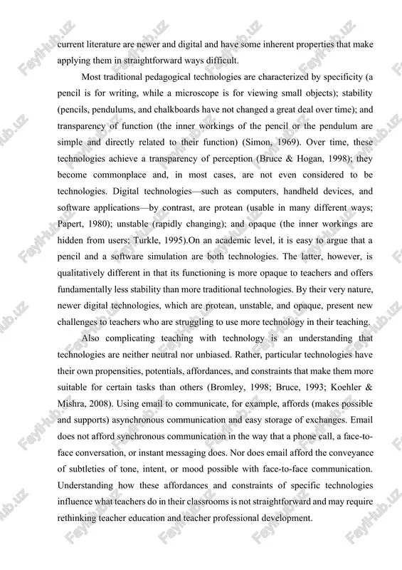 , particular technologies have their own propensities, potentials, affordances, and constraints that make them more suitable for certain tasks than others (bromley, 1998; bruce, 1993; koehler & mishra, 2008). using email to communicate, for example, affords (makes possible and supports) asynchronous communication and easy storage of exchanges. email does not afford synchronous communication in the way that a phone call, a face-to-face conversation, or instant messaging does. nor does email afford the conveyance of subtleties of tone, intent, or mood possible with face-to-face communication. understanding how these affordances and constraints of specific technologies influence what teachers do in their classrooms is not straightforward and may require rethinking teacher education and teacher professional development. social and contextual factors also complicate the relationships between teaching and technology. social and institutional contexts are often unsupportive of teachers’ efforts to integrate technology use into their work. teachers often have inadequate (or inappropriate) experience with …