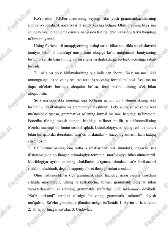 oslik tarixida grammatik shakl haqidagi nazariyaning asoschisi sifatida mashhurdir. uning ta`kidlashicha, formal grammatik belgilar bilan xarakterlanuvchi so`zlarning grammatik sinflariga so`z turkumlari deyiladi. “so`z turkumi” termini o`rniga “so`zning grammatik turkumi” deyish ma`qulroq. so`zlar grammatik jihatdan uchga bo`linadi: 1. ayrim to`la so`zlar. 2. to`la bo`lmagan so`zlar. 3. undovlar. f.f.fortunatov so`z formasiga quyidagicha ta`rif beradi: “ayrim so`z shakli deb uning so`zlovchi ongida formal va asosiy ashyolarni ajratish qobiliyatiga aytiladi”. u o`zining shakl(forma) haqidagi yuqorida keltirilgan fikridan ikki xil xulosaga kelish mumkin: a) so`zlarning negiz va affikslarga bo`linish qobiliyati shakl(forma)dir, b) so`zlarning affikslarga ko`ra farqlanishi shakl(forma)dir. f.f.fortunatovning shogirdlaridan biri, akademik aleksey aleksandrovich shaxmatov (1864 - 1920) keyinchalik peterburg tilshunoslik maktabining yirik vakillari qatoridan o`rin oldi. peterburg tilshunoslik maktabiga xix asr boshlarida vostokov tomonidan asos solingan edi. o`tgan asrning o`rtalariga kelib, alademiklar i.i.sreznevskiy, i.v.yagich, professor l.i. sobolevskiylarning faol faoliyati bilan peterburgda rus va slavyan tillarini qiyosiy o`rganish an`anasi qizg`in davom etdi. ajoyib tilshunos olim a.a.shaxmatovning …