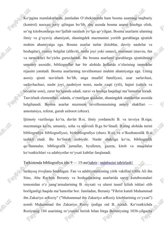 farqlanadi. turkistonda bibliografiya ishi 9 — 15-asr[tahrir | manbasini tahrirlash] lardayoq rivojlana boshlagan. fan va adabiyotimizning yirik vakillari (abu ali ibn sino, abu rayhon beruniy va boshqalar)ning asarlarida saroy kutubxonalari tomonidan oʻz jamgʻarmalarining b. ruyxati va ularni tasnif kilish ishlari olib borilganligi haqida maʼlumotlar bor. jumladan, beruniy "fihrist kutub muhammad ibn zakariyo arroziy" ("muhammad ibn zakariyo arroziy kitoblarining roʻyxati") nomli muhammad ibn zakariyo roziy ijodiga oid b. tuzadi. koʻrsatkichda roziyning 184 asarining roʻyxatini berish bilan birga beruniyning 1036-yilgacha yozgan 113 asarining roʻyxati ham keltiriladi. b. qoʻllanmalari tuzish keyingi davrlarda ham davom etdi: ibn abdullahab yoqutning "ismlar lugʻati va fanlar mazmuni" (12-asr); xoja xalifaning "kitob va fan nomlaridagi shubxaning bartaraf etilishi" (18-asr) va boshqa turkistonni rossiya bosib olgandan keyin b. bilan rus bibliograflari (n. v. dmitrovskiy, v. i. mejov va boshqalar) shugʻullangan. 20-asr 20 — 30-yillaridan bibliografiya ishiga jiddiy ahamiyat berila boshlandi va hozirgi kunda muhim davlat ishiga aylangan. 1926-yil dan …