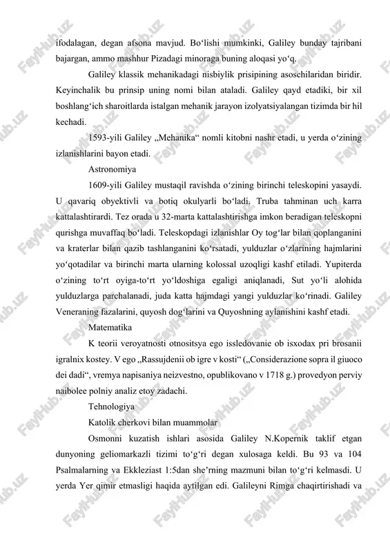 bu bilan u arastu vaqtidan beri hukm surgan „tushish tezligi“ tana ogʻirligiga proporsional degan nazariyaga chek qoʻyadi. galiley piza minorasining tepasida turib, har xil massali jismlarni pastga otib, ularning tushishini ifodalagan, degan afsona mavjud. boʻlishi mumkinki, galiley bunday tajribani bajargan, ammo mashhur pizadagi minoraga buning aloqasi yoʻq. galiley klassik mehanikadagi nisbiylik prisipining asoschilaridan biridir. keyinchalik bu prinsip uning nomi bilan ataladi. galiley qayd etadiki, bir xil boshlangʻich sharoitlarda istalgan mehanik jarayon izolyatsiyalangan tizimda bir hil kechadi. 1593-yili galiley „mehanika“ nomli kitobni nashr etadi, u yerda oʻzining izlanishlarini bayon etadi. astronomiya 1609-yili galiley mustaqil ravishda oʻzining birinchi teleskopini yasaydi. u qavariq obyektivli va botiq okulyarli boʻladi. truba tahminan uch karra kattalashtirardi. tez orada u 32-marta kattalashtirishga imkon beradigan teleskopni qurishga muvaffaq boʻladi. teleskopdagi izlanishlar oy togʻlar bilan qoplanganini va kraterlar bilan qazib tashlanganini koʻrsatadi, yulduzlar oʻzlarining hajmlarini yoʻqotadilar va birinchi marta ularning kolossal uzoqligi kashf etiladi. yupiterda oʻzining toʻrt oyiga-toʻrt yoʻldoshiga …