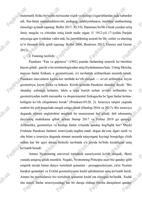 let 1999). puankare o'zining 1904 yilda uch o'lchovli sohalar topologiyasi haqidagi taxmini bilan ham mashhur bo'lib, u rus matematigi grigoriy perelman uni qariyb yuz yil o'tib ko'rsatishga muvaffaq bo'lgunga qadar matematikaning hal qilinmagan asosiy muammolaridan biri bo'lib qoldi. puankare yillar davomida zamonaviy matematik fizika bo'yicha ma'ruzalar o'qidi va hozirgi o'zgarishlardan juda xabardor edi. ilm-fanni ommalashtiruvchi, pedagog, adabiyotshunos, mashhur matbuotning timsoliga aylandi (qarang: rollet 2017, xlvi). hammasi bo'lib u besh yuzdan ortiq ilmiy maqola va o'ttizdan ortiq kitob nashr etgan. u 1912-yil 17-iyulda parijda miyasiga qon ivishidan vafot etdi, bu jarrohlikning asorati boʻlib, xotini va ularning toʻrt farzandi tirik qoldi (qarang: rollet 2000, boutroux 2012, ginoux and gerini 2012). 2. fanning tuzilishi puankare “fan va gipoteza” (1902) asarida fanlarning ierarxik ko‘rinishini bayon qiladi , garchi u bu terminologiyadan aniq foydalanmasa ham. uning fikricha, maxsus fanlar fizikani, u geometriyani, o'z navbatida arifmetikani nazarda tutadi. puankare mavzularni ketma-ket tartibda ko‘rib chiqadi — avval …