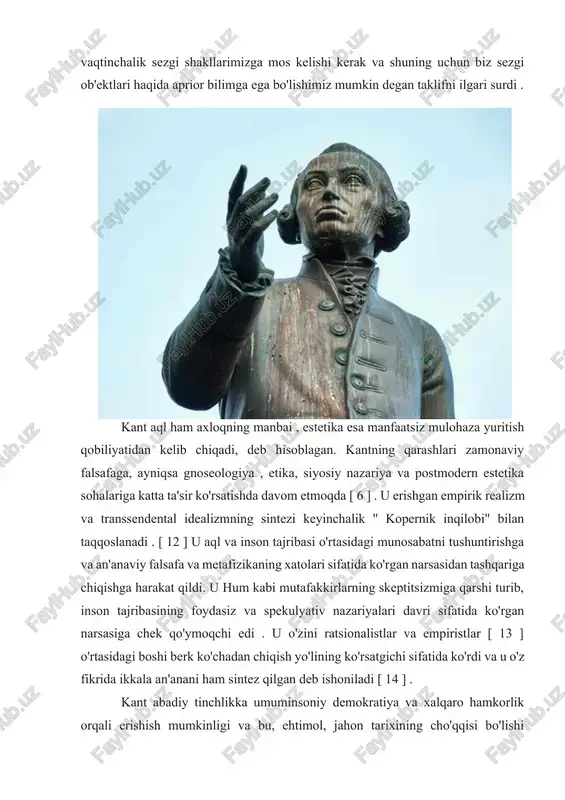 t o'z taklifida kopernik inqilobi bilan parallel ravishda sezgi ob'ektlari bizning fazoviy va vaqtinchalik sezgi shakllarimizga mos kelishi kerak va shuning uchun biz sezgi ob'ektlari haqida aprior bilimga ega bo'lishimiz mumkin degan taklifni ilgari surdi . kant aql ham axloqning manbai , estetika esa manfaatsiz mulohaza yuritish qobiliyatidan kelib chiqadi, deb hisoblagan. kantning qarashlari zamonaviy falsafaga, ayniqsa gnoseologiya , etika, siyosiy nazariya va postmodern estetika sohalariga katta ta'sir ko'rsatishda davom etmoqda [ 6 ] . u erishgan empirik realizm va transsendental idealizmning sintezi keyinchalik " kopernik inqilobi" bilan taqqoslanadi . [ 12 ] u aql va inson tajribasi o'rtasidagi munosabatni tushuntirishga va an'anaviy falsafa va metafizikaning xatolari sifatida ko'rgan narsasidan tashqariga chiqishga harakat qildi. u hum kabi mutafakkirlarning skeptitsizmiga qarshi turib, inson tajribasining foydasiz va spekulyativ nazariyalari davri sifatida ko'rgan narsasiga chek qo'ymoqchi edi . u o'zini ratsionalistlar va empiristlar [ 13 ] o'rtasidagi boshi berk ko'chadan chiqish yo'lining ko'rsatgichi …