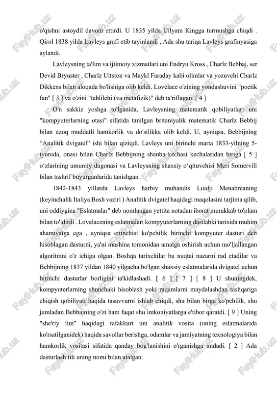ni astoydil davom ettirdi. u 1835 yilda uilyam kingga turmushga chiqdi . qirol 1838 yilda lavleys grafi etib tayinlandi , ada shu tariqa lavleys grafinyasiga aylandi. lavleysning ta'lim va ijtimoiy xizmatlari uni endryu kross , charlz bebbaj, ser devid bryuster , charlz uitston va maykl faraday kabi olimlar va yozuvchi charlz dikkens bilan aloqada bo'lishiga olib keldi. lovelace o'zining yondashuvini "poetik fan" [ 3 ] va o'zini "tahlilchi (va metafizik)" deb ta'riflagan. [ 4 ] o'n sakkiz yoshga to'lganida, lavleysning matematik qobiliyatlari uni "kompyuterlarning otasi" sifatida tanilgan britaniyalik matematik charlz bebbij bilan uzoq muddatli hamkorlik va do'stlikka olib keldi. u, ayniqsa, bebbijning “analitik dvigatel” ishi bilan qiziqdi. lavleys uni birinchi marta 1833-yilning 5-iyunida, onasi bilan charlz bebbijning shanba kechasi kechalaridan biriga [ 5 ] o‘zlarining umumiy dugonasi va lavleysning shaxsiy o‘qituvchisi meri somervill bilan tashrif buyurganlarida tanishgan . 1842-1843 yillarda lavleys harbiy muhandis luidji menabreaning (keyinchalik italiya bosh vaziri ) …