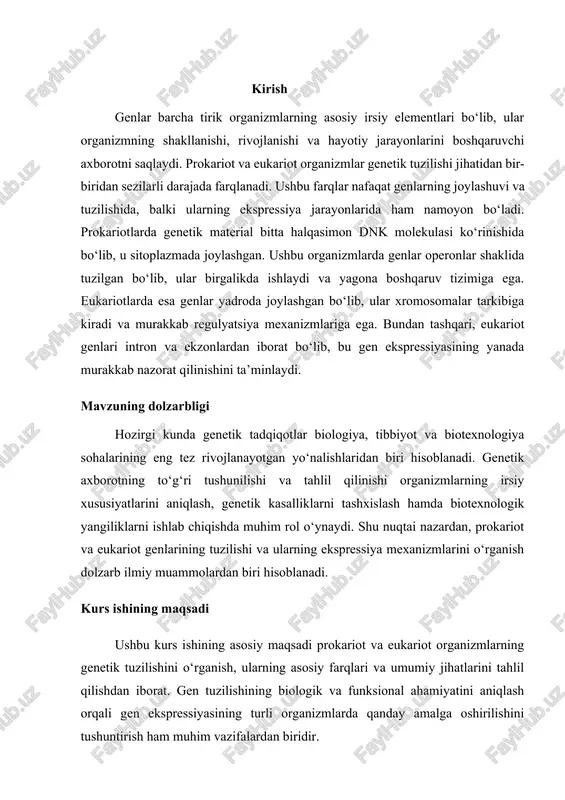 ing asosiy tuzilishi, genlar joylashuvi va irsiy axborotni uzatish mexanizmlarini tahlil qilish.  prokariot va eukariot genlarining o‘ziga xos farqlarini aniqlash – operonlar, intron va ekzonlarning funksional rolini o‘rganish.  gen ekspressiyasi va uning nazorat mexanizmlarini tahlil qilish – transkripsiya va translyatsiya jarayonlarini solishtirish.  zamonaviy genetik tadqiqotlar va ularning ilmiy-amaliy ahamiyatini o‘rganish – gen muhandisligi va biotexnologiyadagi qo‘llanilishini tahlil qilish.  o‘zbekiston respublikasida genetik tadqiqotlarning rivojlanishini o‘rganish – milliy genetik tadqiqotlar va biotexnologiya sohasida olib borilayotgan ishlarga baho berish. kurs ishining manbalari  o‘zbekiston respublikasi qonunlari, prezident farmonlari va hukumat qarorlari – genetik tadqiqotlar va biotexnologiyaning rivojlanishiga oid hujjatlar.  genetika va molekulyar biologiya bo‘yicha ilmiy asarlar, monografiyalar va darsliklar – prokariot va eukariot genetik tuzilishining nazariy asoslarini o‘rganish uchun.  ilmiy jurnallar maqolalari va ilmiy-amaliy konferensiya materiallari – sohadagi eng so‘nggi tadqiqotlar va innovatsion yondashuvlarni tahlil qilish uchun.  genetik tadqiqotlar bo‘yicha xalqaro tashkilotlarning hisobotlari va statistik ma’lumotlari …