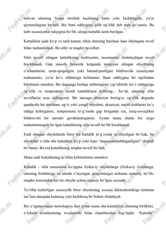 o‘lishini ifodalaydi. biz o‘rganayotgan metrologiya fani aynan mana shu kattaliklar, ularning birliklari, o‘lchash texnikasining rivojlanishi bilan chambarchas bog‘liqdir. “kattalik” atamasidan xossaning faqat miqdoriy tomonini ifodalash uchun foydalanish to‘g‘ri emas (masalan, “massa kattaligi”, “bosim kattaligi” deb yozish), chunki shu xossalarning o‘zi kattalik bo‘ladi. bunda “kattalik o‘lchami” degan atamani ishlatish to‘g‘ri hisoblanadi. masalan, ma’lum jismning uzunligi, massasi, elektr qarshiligi va hokazolar. har bir fizikaviy obyekt bir qancha obyektiv xossalar bilan tavsiflanishi mumkin. ilm-fan taraqqiyoti va rivojlanishi bilan bu xossalarni bilishga talab ortib bormoqda. hozirga kelib zamonaviy o‘lchash vositalari yordamida 70 dan ortiq kattalikni o‘lchash imkoniyati mavjud. bu ko‘rsatkich 2050 yillarga borib 200 dan ortib ketishi bashorat qilinmoqda. ko‘pincha kattalikning o‘rniga parametr, sifat ko‘rsatkichi, tavsif (xarakteristika) degan atamalarni ham qo‘llanishiga duch kelamiz, lekin bu atamalarning barchasi mohiyatan kattalikni ifodalaydi. muayyan guruhlardagi kattaliklarning orasida o‘zaro bog‘liqlik mavjud bo‘lib, uni fizikaviy bog‘lanish tenglamalari orqali ifodalash mumkin. masalan, vaqt birligidagi o‘tilgan masofa bo‘yicha tezlikni aniqlashimiz mumkin. …