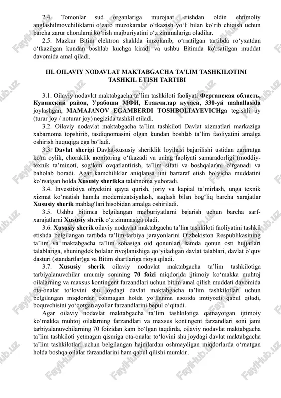 ichga tegishli uy (turar joy / noturar joy) negizida tashkil etiladi. 3.2. oilaviy nodavlat maktabgacha ta’lim tashkiloti davlat xizmatlari markaziga xabarnoma topshirib, tasdiqnomasini olgan kundan boshlab ta’lim faoliyatini amalga oshirish huquqiga ega bo‘ladi. 3.3. davlat sherigi davlat-xususiy sheriklik loyihasi bajarilishi ustidan zaruratga ko'ra oylik, choraklik monitoring oʻtkazadi va uning faoliyati samaradorligi (moddiy- texnik taʼminoti, sogʻlom ovqatlantirish, taʼlim sifati va boshqalar)ni oʻrganadi va baholab boradi. agar kamchiliklar aniqlansa uni bartaraf etish boʻyicha muddatini koʻrsatgan holda xususiy sherikka talabnoma yuboradi. 3.4. investitsiya obyektini qayta qurish, joriy va kapital ta’mirlash, unga texnik xizmat ko‘rsatish hamda modernizatsiyalash, saqlash bilan bog‘liq barcha xarajatlar xususiy sherik mablag‘lari hisobidan amalga oshiriladi. 3.5. ushbu bitimda belgilangan majburiyatlarni bajarish uchun barcha sarf- xarajatlarni xususiy sherik o‘z zimmasiga oladi. 3.6. xususiy sherik oilaviy nodavlat maktabgacha taʼlim tashkiloti faoliyatini tashkil etishda belgilangan tartibda taʼlim-tarbiya jarayonlarini oʻzbekiston respublikasining taʼlim va maktabgacha taʼlim sohasiga oid qonunlari hamda qonun osti hujjatlari talablariga, shuningdek bolalar …