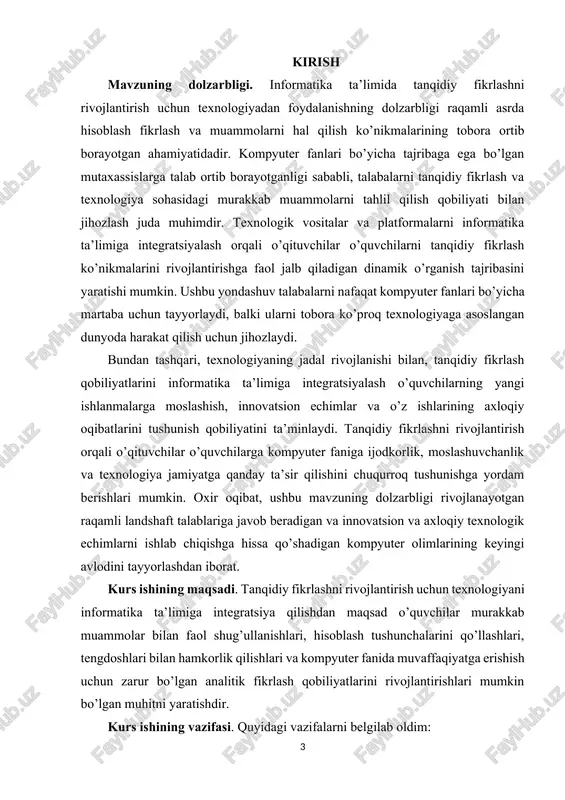 ya yordamida interfaol va immersiv o’rganish tajribasi orqali hisoblash muammolarini hal qilish haqida tanqidiy fikrlash qobiliyatini oshirishga qaratilgan. kurs ishining obyekti. "informatika ta’limida tanqidiy fikrlashni rivojlantirish texnologiyasi" fanining ob’ekti o’quvchilarni informatika kontekstida tanqidiy fikrlash qobiliyatlarini rivojlantirishga faol jalb qilish uchun texnologiya sohasidagi vositalar, resurslar va platformalardan foydalanishdir. ushbu yondashuv analitik fikrlashni, muammolarni hal qilish qobiliyatini va hisoblash tushunchalarini chuqurroq tushunishni rivojlantirish uchun turli texnologik echimlarni o’quv jarayoniga integratsiyalashni o’z ichiga oladi. maqsad talabalarning kompyuter fanlari va texnologiyalari bilan bog’liq murakkab muammolarni tahlil qilish, baholash va hal qilish uchun tanqidiy fikrlash qobiliyatlarini qo’llashi mumkin bo’lgan muhitni yaratishdir. i bob. informatika darslarida tafakkurini rivojlantirish. 1.1 informatika darslarida o’quvchi tafakkurini o’stirishning ilmiy-metodik asoslari. fan va texnika jadal suratda rivojlanib borayotgan davrda, texnologiyalardan foydalanib dars o’tish o’quvchilar tafakkurini rivojlantirishga yordam beradi. kelajagimiz bo’lgan yoshlarni yuksak madaniyatli, o’tkir bilimli qilib tarbiyalashda har bir pedagog xodim o’zini mas’ul shaxs ekanligini bilgan holda, dars samaradorligini oshirib borishi, …