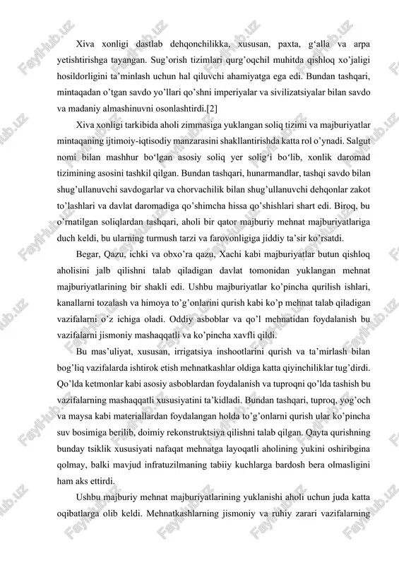 avmlarini (qismlarni) o’z ichiga olgan. masjid qavmlari obro’li oqsoqollar, qozilar va miroblar tomonidan boshqarilgan. ilk iqtisodiy tuzilma. xiva xonligi dastlab dehqonchilikka, xususan, paxta, gʻalla va arpa yetishtirishga tayangan. sug’orish tizimlari qurg’oqchil muhitda qishloq xo’jaligi hosildorligini ta’minlash uchun hal qiluvchi ahamiyatga ega edi. bundan tashqari, mintaqadan o’tgan savdo yo’llari qo’shni imperiyalar va sivilizatsiyalar bilan savdo va madaniy almashinuvni osonlashtirdi.[2] xiva xonligi tarkibida aholi zimmasiga yuklangan soliq tizimi va majburiyatlar mintaqaning ijtimoiy-iqtisodiy manzarasini shakllantirishda katta rol o’ynadi. salgut nomi bilan mashhur boʻlgan asosiy soliq yer soligʻi boʻlib, xonlik daromad tizimining asosini tashkil qilgan. bundan tashqari, hunarmandlar, tashqi savdo bilan shug’ullanuvchi savdogarlar va chorvachilik bilan shug’ullanuvchi dehqonlar zakot to’lashlari va davlat daromadiga qo’shimcha hissa qo’shishlari shart edi. biroq, bu o’rnatilgan soliqlardan tashqari, aholi bir qator majburiy mehnat majburiyatlariga duch keldi, bu ularning turmush tarzi va farovonligiga jiddiy ta’sir ko’rsatdi. begar, qazu, ichki va obxo’ra qazu, xachi kabi majburiyatlar butun qishloq aholisini jalb qilishni …