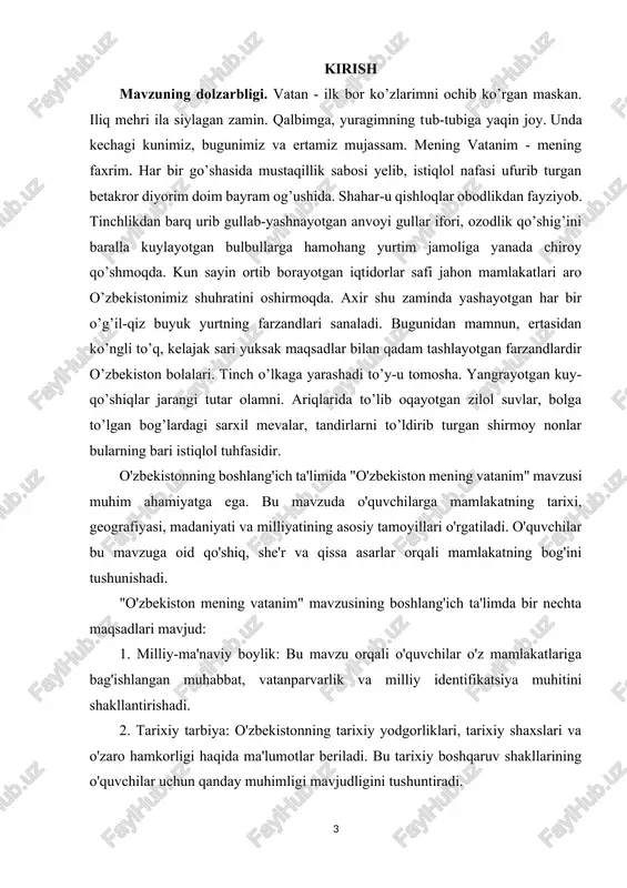 vchilarning mamlakatga oid tarixiy va milliy identifikatsiyasini rivojlantirish. mamlakatning geografiyasi, iqtisodiyoti, tabiiy resurslari va ijtimoiy tuzumini tushunish orqali o'quvchilarning mamlakatning moddiy-ruhiy rivojlanishini tushunish. vatandoshlik huquqlari, mamlakatning qonunlariga rioya qilish, jamiyatda huquq va ma'naviyatni o'rgatish orqali fuqarolik vazifalarini tushunish. mamlakatning milliy-ma'naviy boyliklari, san'at va madaniyatining o'quvchilar tomonidan anglashini ta'minlash. kurs ishining predmeti va obyekti. "o'zbekiston mening vatanim" mavzusining predmeti va obyekti quyidagilardir: predmeti: bu mavzuni boshlang'ich ta'limda o'rganuvchilarga o'zbekiston mamlakati haqida ma'lumotlar berish, ularni mamlakatga oid tarixiy, geografiyaviy, iqtisodiy, madaniy, va ijtimoiy tuzumlar haqida tushuntirishdir. obyekti: mavzuning obyekti esa o'quvchilarning o'z mamlakati o'zbekiston haqida bilimlarni oshirish, ularning milliyatparvarlik, vatandoshlik huquqlari, davlatparvarlik bilan bog'liq tushunchalarni oshirish, shuningdek mamlakatning jamiyat, iqtisod, siyosat va madaniyat tizimlarini o'rganishdir. kurs ishining tuzulishi. ushbu kurs ishida 2 bob, 4 reja, xulosa va foydalanilgan adabiyotlardan iborat. i bob boshlang’ich ta’limda ‘’o’zbekiston mening vatanim’’ mavzusining metodikasi. 1.1 vatan sajdagoh kabi muqaddasdir. vatan ostonadan boshlanadi. inson dunyoga kelishi bilan vatan …
