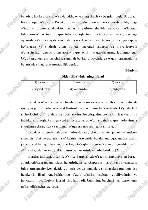 rni tezroq va qulayroq o’zlashtirishga yordam beradi. chunki didaktik o’yinda oddiy o’yinning shakli va belgilari saqlanib qoladi, lekin maqsad o’zgaradi. rohat olish, ya’ni oddiy o’yin uchun xarakterli bo’lib, fonga o’tadi va o’yinning didaktik vazifasi - yashirin shaklda namoyon bo’ladigan bilimlarni o’zlashtirish, o’quvchilarni rivojlantirish va tarbiyalash asosiy vazifaga aylanadi. o’yin vaziyati tomonidan yaratilgan ishtiyoq ta’siri ostida ilgari qiziq bo’lmagan va erishish qiyin bo’lgan material osonroq va muvaffaqiyatli o’zlashtiriladi, chunki o’yin asosiy o’quv omili - o’quvchilarning faolligiga ega. o’quv jarayoni esa qanchalik samarali bo’lsa, o’quvchilarga o’quv topshiriqlarini bajarishda shunchalik mustaqillik beriladi. 1-jadval didaktik o'yinlarning tabiati 1) unumli 3) nazariy 5) amaliy 2) reproduktiv 4) konstruktiv 6) tarbiyaviy didaktik o’yinda qiziqarli topshiriqlar va musobaqalar orqali kimyo o’qitishda ijobiy kognitiv motivlarni shakllantirish uchun sharoitlar yaratiladi. o’yinda faol ishtirok etish o’quvchilarning ijodiy salohiyatini, diqqatini, xotirasini, tasavvurini va tafakkurini rivojlantirishga yordam beradi va bu o’z navbatida o’quv faoliyatining rivojlanish darajasiga va umuman o’rganish natijalariga ta’sir qiladi. …