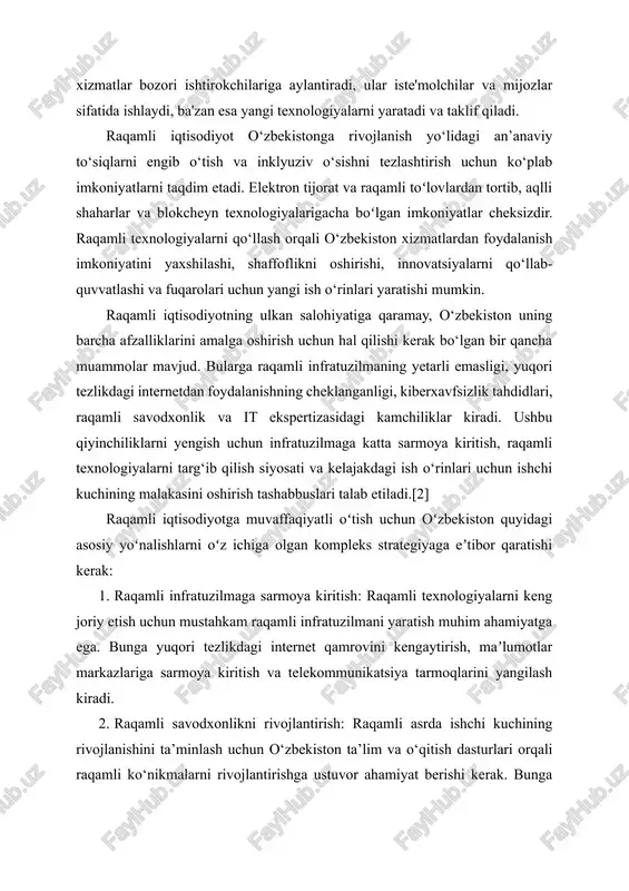 yaxshilashi, shaffoflikni oshirishi, innovatsiyalarni qo‘llab-quvvatlashi va fuqarolari uchun yangi ish o‘rinlari yaratishi mumkin. raqamli iqtisodiyotning ulkan salohiyatiga qaramay, o‘zbekiston uning barcha afzalliklarini amalga oshirish uchun hal qilishi kerak bo‘lgan bir qancha muammolar mavjud. bularga raqamli infratuzilmaning yetarli emasligi, yuqori tezlikdagi internetdan foydalanishning cheklanganligi, kiberxavfsizlik tahdidlari, raqamli savodxonlik va it ekspertizasidagi kamchiliklar kiradi. ushbu qiyinchiliklarni yengish uchun infratuzilmaga katta sarmoya kiritish, raqamli texnologiyalarni targ‘ib qilish siyosati va kelajakdagi ish o‘rinlari uchun ishchi kuchining malakasini oshirish tashabbuslari talab etiladi.[2] raqamli iqtisodiyotga muvaffaqiyatli oʻtish uchun oʻzbekiston quyidagi asosiy yoʻnalishlarni oʻz ichiga olgan kompleks strategiyaga eʼtibor qaratishi kerak: 1. raqamli infratuzilmaga sarmoya kiritish: raqamli texnologiyalarni keng joriy etish uchun mustahkam raqamli infratuzilmani yaratish muhim ahamiyatga ega. bunga yuqori tezlikdagi internet qamrovini kengaytirish, maʼlumotlar markazlariga sarmoya kiritish va telekommunikatsiya tarmoqlarini yangilash kiradi. 2. raqamli savodxonlikni rivojlantirish: raqamli asrda ishchi kuchining rivojlanishini ta’minlash uchun o‘zbekiston ta’lim va o‘qitish dasturlari orqali raqamli ko‘nikmalarni rivojlantirishga ustuvor ahamiyat berishi …