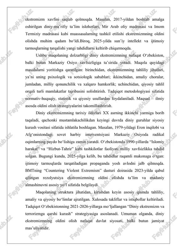 -yilda sun’iy intellekt va ijtimoiy tarmoqlarning tarqalishi yangi tahdidlarni keltirib chiqarmoqda. ushbu maqolaning dolzarbligi diniy ekstremizmning nafaqat o‘zbekiston, balki butun markaziy osiyo xavfsizligiga ta’sirida yotadi. maqola quyidagi masalalarni yoritishga qaratilgan: birinchidan, ekstremizmning tahliliy jihatlari, ya’ni uning psixologik va sotsiologik sabablari; ikkinchidan, amaliy choralar, jumladan, milliy qonunchilik va xalqaro hamkorlik; uchinchidan, qiyosiy tahlil orqali turli mamlakatlar tajribasini solishtirish. tadqiqot metodologiyasi sifatida normativ-huquqiy, statistik va qiyosiy usullardan foydalaniladi. maqsad – ilmiy asosda oldini olish strategiyalarini takomillashtirish. diniy ekstremizmning tarixiy ildizlari xx asrning ikkinchi yarmiga borib taqaladi, qachonki mustamlakachilikdan keyingi davrda diniy guruhlar siyosiy kurash vositasi sifatida ishlatila boshlagan. masalan, 1979-yildagi eron inqilobi va afg‘onistondagi sovet harbiy interventsiyasi markaziy osiyoda radikal oqimlarning paydo bo‘lishiga zamin yaratdi. o‘zbekistonda 1990-yillarda “islomiy harakat” va “hizbut-tahrir” kabi tashkilotlar faoliyati milliy xavfsizlikka tahdid solgan. bugungi kunda, 2025-yilga kelib, bu tahdidlar raqamli makonaga o‘tgan: ijtimoiy tarmoqlarda tarqatiladigan propaganda yosh avlodni jalb qilmoqda. bmtning “countering violent extremism” dasturi doirasida 2023-yilda …