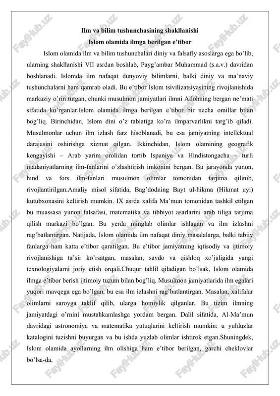 sak, islom olamida ilmga e’tibor berish ijtimoiy tuzum bilan bog’liq. musulmon jamiyatlarida ilm egalari yuqori mavqega ega bo’lgan, bu esa ilm izlashni rag’batlantirgan. masalan, xalifalar olimlarni saroyga taklif qilib, ularga homiylik qilganlar. bu tizim ilmning jamiyatdagi o’rnini mustahkamlashga yordam bergan. dalil sifatida, al-ma’mun davridagi astronomiya va matematika yutuqlarini keltirish mumkin: u yulduzlar katalogini tuzishni buyurgan va bu ishda yuzlab olimlar ishtirok etgan.shuningdek, islom olamida ayollarning ilm olishiga ham e’tibor berilgan, garchi cheklovlar bo’lsa-da. masalan, payg’ambar (s.a.v.)ning rafiqasi oyisha (r.a.) hadis ilmida yetakchi bo’lgan va minglab hadislarni rivoyat qilgan. bu misol islomda ilmning jinsiy farqsizligini ko’rsatadi, ammo amalda ayollarning ta’limi cheklangan bo’lgan.umuman, islom olamida ilmga berilgan e’tibor tsivilizatsiyaning gullashiga asos bo’lgan va evropada uyg’onish davriga ta’sir ko’rsatgan. qur’on va hadisda ilmga da’vat g’oyalari qur’on va hadis islom olamida ilm va bilim tushunchasining asosiy manbalari hisoblanadi. qur’oni karimda ilm haqida ko’plab oyatlar mavjud bo’lib, ular insonni bilim izlashga da’vat etadi. masalan, qur’onning …