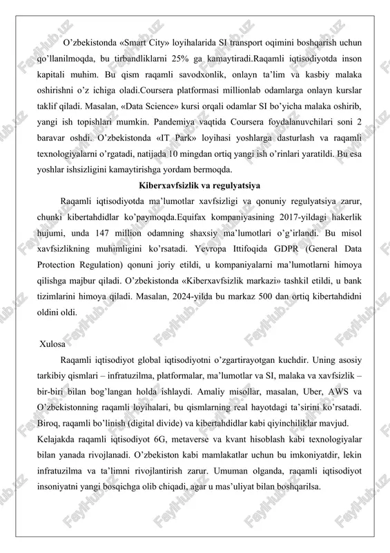 masalan, foydalanuvchi «o’zbekiston haqida» deb qidirsa, si uning oldingi qidiruvlariga asoslanib, eng mos ma’lumotlarni ko’rsatadi. tibbiyotda esa ibm watson si tizimi saraton kasalligini tashxislashda ishlatiladi, u shifokorlarning aniqligini 90% ga oshiradi. o’zbekistonda «smart city» loyihalarida si transport oqimini boshqarish uchun qo’llanilmoqda, bu tirbandliklarni 25% ga kamaytiradi.raqamli iqtisodiyotda inson kapitali muhim. bu qism raqamli savodxonlik, onlayn ta’lim va kasbiy malaka oshirishni o’z ichiga oladi.coursera platformasi millionlab odamlarga onlayn kurslar taklif qiladi. masalan, «data science» kursi orqali odamlar si bo’yicha malaka oshirib, yangi ish topishlari mumkin. pandemiya vaqtida coursera foydalanuvchilari soni 2 baravar oshdi. o’zbekistonda «it park» loyihasi yoshlarga dasturlash va raqamli texnologiyalarni o’rgatadi, natijada 10 mingdan ortiq yangi ish o’rinlari yaratildi. bu esa yoshlar ishsizligini kamaytirishga yordam bermoqda. kiberxavfsizlik va regulyatsiya raqamli iqtisodiyotda ma’lumotlar xavfsizligi va qonuniy regulyatsiya zarur, chunki kibertahdidlar ko’paymoqda.equifax kompaniyasining 2017-yildagi hakerlik hujumi, unda 147 million odamning shaxsiy ma’lumotlari o’g’irlandi. bu misol xavfsizlikning muhimligini ko’rsatadi. yevropa ittifoqida gdpr …