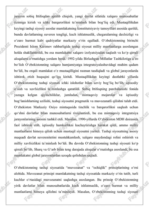 bilan uzviy bog‘liq bo‘lib, iqtisodiy o‘sish va xavfsizlikni ta’minlashga qaratildi. sobiq ittifoqning parchalanishi fonida yuzaga kelgan qiyinchiliklar, jumladan, mintaqaviy mojarolar va iqtisodiy bog‘lanishlarning uzilishi, tashqi siyosatni pragmatik va muvozanatli qilishni talab etdi. o‘zbekiston markaziy osiyo mintaqasida tinchlik va barqarorlikni saqlash uchun qo‘shni davlatlar bilan munosabatlarni rivojlantirdi, bu esa mintaqaviy integratsiya jarayonlarining asosini tashkil etdi. masalan, 1990-yillarda o‘zbekiston mdh doirasida faol ishtirok etib, iqtisodiy hamkorlikni kuchaytirishga harakat qildi, ammo milliy manfaatlarni himoya qilish uchun mustaqil siyosatni yuritdi. tashqi siyosatning asosiy maqsadi davlat suverenitetini mustahkamlash, xalqaro maydondagi rolini oshirish va milliy xavfsizlikni ta’minlash bo‘ldi. bu davrda o‘zbekistonning tashqi siyosati ko‘p qirrali bo‘lib, sharq va g‘arb bilan teng darajada aloqalar o‘rnatishga asoslandi, bu esa mamlakatni global jarayonlardan uzoqda qolishdan saqladi. o‘zbekistonning tashqi siyosatida “muvozanat” va “ochiqlik” prinsiplarining o‘rni alohida. muvozanat prinsipi mamlakatning tashqi siyosatida markaziy o‘rin tutib, turli kuchlar o‘rtasidagi muvozanatni saqlashga asoslangan. bu prinsip o‘zbekistonning yirik davlatlar bilan munosabatlarida kuch ishlatmaslik, o‘zaro …