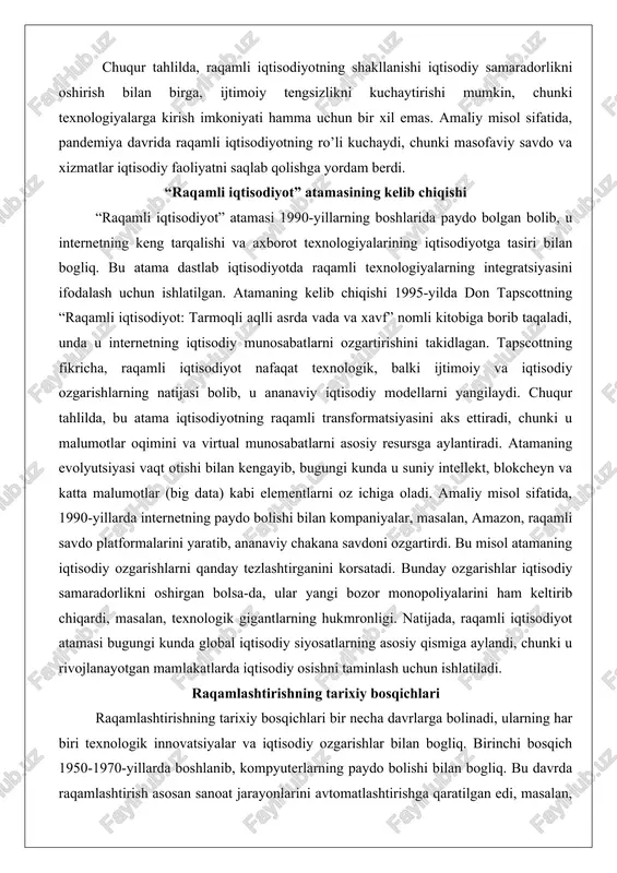 ekt, blokcheyn va katta malumotlar (big data) kabi elementlarni oz ichiga oladi. amaliy misol sifatida, 1990-yillarda internetning paydo bolishi bilan kompaniyalar, masalan, amazon, raqamli savdo platformalarini yaratib, ananaviy chakana savdoni ozgartirdi. bu misol atamaning iqtisodiy ozgarishlarni qanday tezlashtirganini korsatadi. bunday ozgarishlar iqtisodiy samaradorlikni oshirgan bolsa-da, ular yangi bozor monopoliyalarini ham keltirib chiqardi, masalan, texnologik gigantlarning hukmronligi. natijada, raqamli iqtisodiyot atamasi bugungi kunda global iqtisodiy siyosatlarning asosiy qismiga aylandi, chunki u rivojlanayotgan mamlakatlarda iqtisodiy osishni taminlash uchun ishlatiladi. raqamlashtirishning tarixiy bosqichlari raqamlashtirishning tarixiy bosqichlari bir necha davrlarga bolinadi, ularning har biri texnologik innovatsiyalar va iqtisodiy ozgarishlar bilan bogliq. birinchi bosqich 1950-1970-yillarda boshlanib, kompyuterlarning paydo bolishi bilan bogliq. bu davrda raqamlashtirish asosan sanoat jarayonlarini avtomatlashtirishga qaratilgan edi, masalan, ibm kompaniyasining dastlabki kompyuterlari orqali malumotlar qayta ishlanishi. ikkinchi bosqich 1980-1990-yillarda shaxsiy kompyuterlar va internetning rivojlanishi bilan belgilandi, bu esa axborotni raqamli shaklda saqlash va uzatish imkoniyatini yaratdi. uchinchi bosqich 2000-yillarda mobil texnologiyalar va …