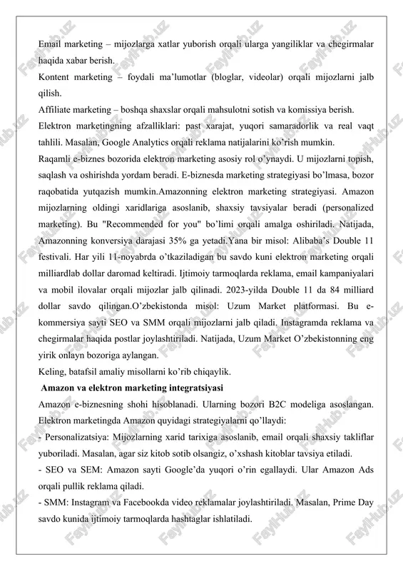 o’ringa chiqarish. masalan, google’da "smartfon sotib olish" so’rovida yuqori chiqqan saytlar ko’proq mijoz jalb qiladi. sem (search engine marketing) – pullik reklama, masalan, google ads orqali. smm – facebook, instagram, twitter kabi tarmoqlarda reklama. influencer marketing bu turdagi muhim qism. email marketing – mijozlarga xatlar yuborish orqali ularga yangiliklar va chegirmalar haqida xabar berish. kontent marketing – foydali ma’lumotlar (bloglar, videolar) orqali mijozlarni jalb qilish. affiliate marketing – boshqa shaxslar orqali mahsulotni sotish va komissiya berish. elektron marketingning afzalliklari: past xarajat, yuqori samaradorlik va real vaqt tahlili. masalan, google analytics orqali reklama natijalarini ko’rish mumkin. raqamli e-biznes bozorida elektron marketing asosiy rol o’ynaydi. u mijozlarni topish, saqlash va oshirishda yordam beradi. e-biznesda marketing strategiyasi bo’lmasa, bozor raqobatida yutqazish mumkin.amazonning elektron marketing strategiyasi. amazon mijozlarning oldingi xaridlariga asoslanib, shaxsiy tavsiyalar beradi (personalized marketing). bu "recommended for you" bo’limi orqali amalga oshiriladi. natijada, amazonning konversiya darajasi 35% ga yetadi.yana bir misol: alibaba’s …