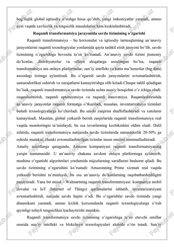 shishi mumkin, chunki avtomatlashtirilgan tizimlar inson omilini minimallashtiradi. amaliy misollarga qaraganda, amazon kompaniyasi raqamli transformatsiyaning yorqin namunasidir. u an’anaviy chakana savdoni onlayn platformaga aylantirib, mashina o’rganishi algoritmlari yordamida mijozlarning xaridlarini bashorat qiladi. bu savdo tizimining o’zgarishini ko’rsatadi: amazonning prime xizmati real vaqtda yetkazib berishni ta’minlaydi, bu esa an’anaviy do’konlarning raqobatbardoshligini pasaytiradi. yana bir misol – walmartning raqamli transformatsiyasi: kompaniya mobil ilovalar va iot (internet of things) qurilmalarini ishlatib, inventarizatsiyani avtomatlashtirdi, natijada savdo hajmi o’sdi. bu o’zgarishlar savdo tizimida yangi dinamikani yaratadi, ammo kichik korxonalarda raqamli texnologiyalarga o’tish qiyinligi tufayli tengsizlikni kuchaytirishi mumkin. raqamli transformatsiya savdo tizimining o’zgarishiga ta’sir etuvchi omillar orasida sun’iy intellekt va blokcheyn texnologiyalari alohida o’rin tutadi. sun’iy intellekt mijozlarning xatti-harakatlarini tahlil qilib, shaxsiy tavsiyalar beradi, bu savdo hajmini oshiradi. blokcheyn esa savdo zanjirini xavfsizlashtirib, soxta tovarlarni oldini oladi. tahlil natijasida, raqamli transformatsiya savdo tizimini global va moslashuvchan qiladi, ammo kibertahdidlar va ma’lumotlar maxfiyligi masalalarini hal etishni talab …