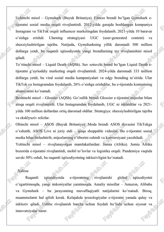 a raqamli transformatsiya yo’lini o’rganib, yangi biznes modellarini joriy etdi, masalan, bulutli hisoblash va ai integratsiyasi. natijada, kompaniya xitoy iqtisodiyotining 30% dan ortig’ini raqamli savdo orqali qamrab oldi. amaliy misol: singles’ day (11.11) savdo festivali, 2024-yilda 100 milliard dollarlik savdo qilgan, bu e-tijoratning masshtabini ko’rsatadi. uchinchi misol – gymshark (buyuk britaniya). fitness brendi bo’lgan gymshark e-tijoratni sosial media orqali rivojlantirdi. 2012-yilda garajda boshlangan kompaniya instagram va tiktok orqali influencer marketingdan foydalanib, 2021-yilda 10 baravar o’sishga erishdi. ularning strategiyasi: ugc (user-generated content) va shaxsiylashtirilgan tajriba. natijada, gymsharkning yillik daromadi 500 million dollarga yetdi, bu raqamli iqtisodiyotda yangi brendlarning tez rivojlanishini misol qiladi. to’rtinchi misol – liquid death (aqsh). suv sotuvchi brend bo’lgan liquid death e-tijoratni g’ayrioddiy marketing orqali rivojlantirdi. 2024-yilda daromadi 333 million dollarga yetdi, bu viral sosial media kampaniyalari va edgy brending ta’sirida. ular tiktok va instagramdan foydalanib, 26% o’sishga erishdilar, bu e-tijoratda kontentning ahamiyatini ko’rsatadi. beshinchi misol – glossier …