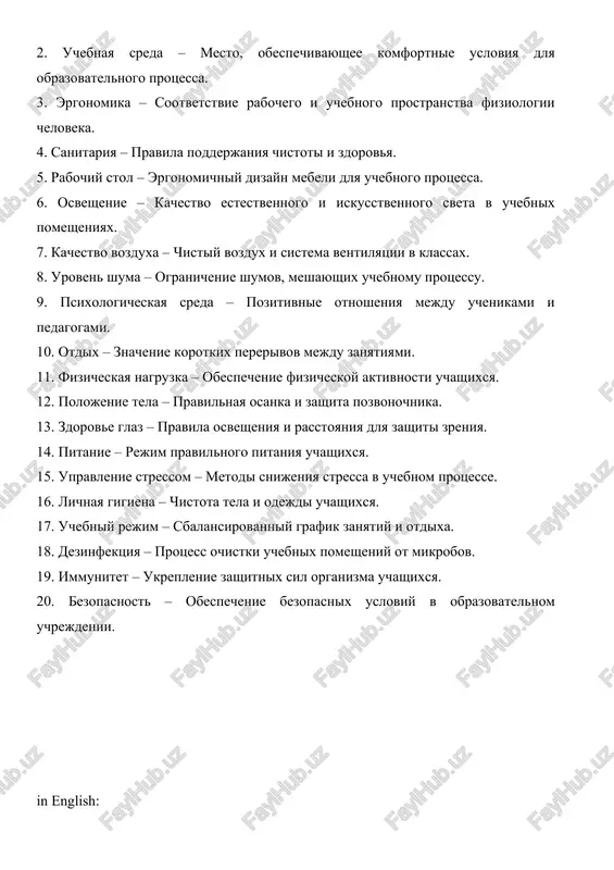 hixsya. 15. upravlenie stressom – metodi snijeniya stressa v uchebnom protsesse. 16. lichnaya gigiena – chistota tela i odejdi uchashixsya. 17. uchebniy rejim – sbalansirovanniy grafik zanyatiy i otdixa. 18. dezinfektsiya – protsess ochistki uchebnix pomesheniy ot mikrobov. 19. immunitet – ukreplenie zashitnix sil organizma uchashixsya. 20. bezopasnost – obespechenie bezopasnix usloviy v obrazovatelnom uchrejdenii. in english: 1. hygiene – a set of rules and practices to maintain physical, mental, and environmental health. 2. learning environment – a space designed to provide comfortable conditions for the educational process. 3. ergonomics – the alignment of workspaces and learning environments with human physiology. 4. sanitation – rules for maintaining cleanliness and health. 5. desk – ergonomic design of furniture used in the learning process. 6. lighting – quality of natural and artificial light in educational spaces. 7. air quality – clean air and ventilation systems in classrooms. 8. noise level – limiting …