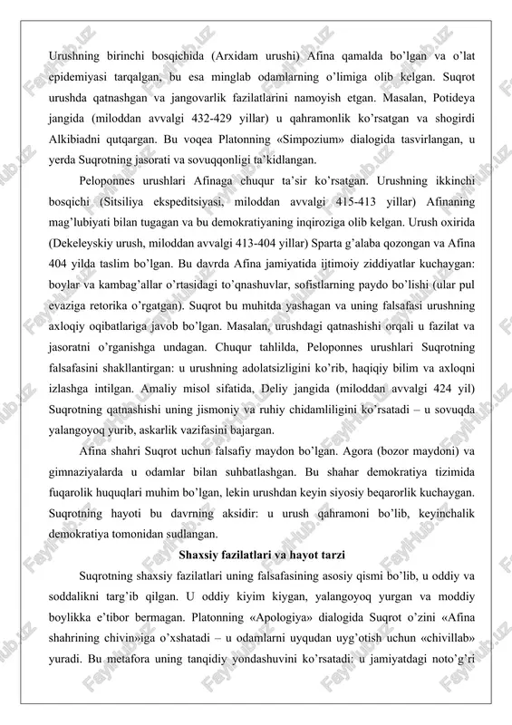 azifasini bajargan. afina shahri suqrot uchun falsafiy maydon bo’lgan. agora (bozor maydoni) va gimnaziyalarda u odamlar bilan suhbatlashgan. bu shahar demokratiya tizimida fuqarolik huquqlari muhim bo’lgan, lekin urushdan keyin siyosiy beqarorlik kuchaygan. suqrotning hayoti bu davrning aksidir: u urush qahramoni bo’lib, keyinchalik demokratiya tomonidan sudlangan. shaxsiy fazilatlari va hayot tarzi suqrotning shaxsiy fazilatlari uning falsafasining asosiy qismi bo’lib, u oddiy va soddalikni targ’ib qilgan. u oddiy kiyim kiygan, yalangoyoq yurgan va moddiy boylikka e’tibor bermagan. platonning «apologiya» dialogida suqrot o’zini «afina shahrining chivin»iga o’xshatadi – u odamlarni uyqudan uyg’otish uchun «chivillab» yuradi. bu metafora uning tanqidiy yondashuvini ko’rsatadi: u jamiyatdagi noto’g’ri fikrlarni ochib berishga intilgan.suqrotning hayot tarzi asketlikka yaqin bo’lgan. u oilasi bor bo’lsa-da (rafiqasi ksantippa va uch farzandi), ko’p vaqtini falsafiy suhbatlarga sarflagan. ksenofontning «memorabiliya» asarida suqrotning iqtisodiy masalalardagi soddaligi tasvirlangan: u faqat zarur narsalarga ehtiyoj sezgan. uning fazilatlaridan biri – o’zini nazorat qilish (enkrateia). masalan, «simpozium»da u ichkilikbozlikdan …
