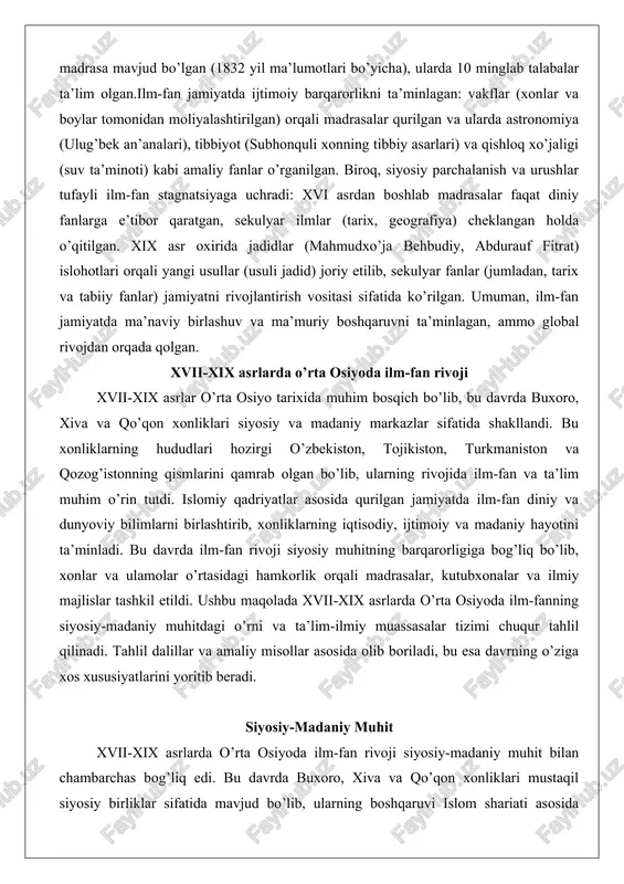 lar sifatida shakllandi. bu xonliklarning hududlari hozirgi o’zbekiston, tojikiston, turkmaniston va qozog’istonning qismlarini qamrab olgan bo’lib, ularning rivojida ilm-fan va ta’lim muhim o’rin tutdi. islomiy qadriyatlar asosida qurilgan jamiyatda ilm-fan diniy va dunyoviy bilimlarni birlashtirib, xonliklarning iqtisodiy, ijtimoiy va madaniy hayotini ta’minladi. bu davrda ilm-fan rivoji siyosiy muhitning barqarorligiga bog’liq bo’lib, xonlar va ulamolar o’rtasidagi hamkorlik orqali madrasalar, kutubxonalar va ilmiy majlislar tashkil etildi. ushbu maqolada xvii-xix asrlarda o’rta osiyoda ilm-fanning siyosiy-madaniy muhitdagi o’rni va ta’lim-ilmiy muassasalar tizimi chuqur tahlil qilinadi. tahlil dalillar va amaliy misollar asosida olib boriladi, bu esa davrning o’ziga xos xususiyatlarini yoritib beradi. siyosiy-madaniy muhit xvii-xix asrlarda o’rta osiyoda ilm-fan rivoji siyosiy-madaniy muhit bilan chambarchas bog’liq edi. bu davrda buxoro, xiva va qo’qon xonliklari mustaqil siyosiy birliklar sifatida mavjud bo’lib, ularning boshqaruvi islom shariati asosida tashkil etilgan edi. xonlar va emarlar diniy qadriyatlar orqali o’z hokimiyatlarini mustahkamlab, ilm-fanni jamiyatning ma’naviy asosi sifatida ko’rdilar. siyosiy muhitning barqarorligi …