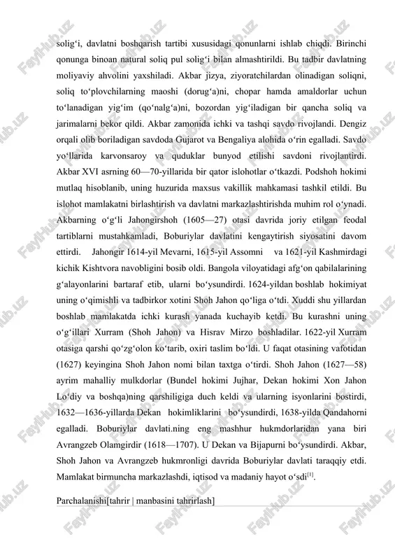 ʻolon koʻtarib, oxiri taslim boʻldi. u faqat otasining vafotidan (1627) keyingina shoh jahon nomi bilan taxtga oʻtirdi. shoh jahon (1627—58) ayrim mahalliy mulkdorlar (bundel hokimi jujhar, dekan hokimi xon jahon loʻdiy va boshqa)ning qarshiligiga duch keldi va ularning isyonlarini bostirdi, 1632—1636-yillarda dekan hokimliklarini boʻysundirdi, 1638-yilda qandahorni egalladi. boburiylar davlati.ning eng mashhur hukmdorlaridan yana biri avrangzeb olamgirdir (1618—1707). u dekan va bijapurni boʻysundirdi. akbar, shoh jahon va avrangzeb hukmronligi davrida boburiylar davlati taraqqiy etdi. mamlakat birmuncha markazlashdi, iqtisod va madaniy hayot oʻsdi[1]. parchalanishi[tahrir | manbasini tahrirlash] avrangzeb hukmronligining ohirgi yillarida dekanda marathalar, shimolida afgʻon qabilalari, panjobda sikhlar, mevar va marvarda rajputlar qoʻzgʻolonlari tufayli boburiylar davlati ogʻir ahvolga tushib qoldi. avrangzeb vafotidan soʻng ichki kurashlar kuchaydi. madaniyati[tahrir boburiylar davlati mahalliy xalqlar madaniyati tarixida progressiv rol oʻynagan; bu yerda obodonchilik va madaniy turmushga katta eʼtibor berilgan; koʻplab sugʻorish inshootlari qurilgan, yangi yerlar oʻzlashtirilgan, bogʻrogʻlar bunyod etilgan, shaharsozlik, hunarmandchilik (qogʻoz i.ch., zargarlik, kulolchilik, temirchilik, …