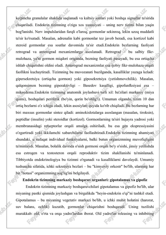 hiriladi, bu esa gen ekspressiyasini o'zgartiradi yoki ikkilamchi xabarchilarni faollashtiradi.endokrin tizimning ahamiyati shundaki, u nafaqat individual funksiyalarni, balki butun organizmning muvofiqligini ta'minlaydi. masalan, bolalik davrida o'sish gormoni orqali bo'y o'sishi, jinsiy yetilishda esa estrogen va testosteron orqali reproduktiv tizim shakllanishi ta'minlanadi. tibbiyotda endokrinologiya bu tizimni o'rganadi va kasalliklarni davolaydi. umumiy tushuncha sifatida, ichki sekretsiya bezlari – bu "kimyoviy orkestr" bo'lib, ularning har bir "notasi" organizmning sog'lig'ini belgilaydi. endokrin tizimning markaziy boshqaruv organlari: gipotalamus va gipofiz endokrin tizimning markaziy boshqaruvchilari gipotalamus va gipofiz bo'lib, ular miyaning pastki qismida joylashgan va birgalikda "beyin-endokrin o'qi"ni tashkil etadi. gipotalamus – bu miyaning vegetativ markazi bo'lib, u ichki muhit holatini (harorat, suv balans, ochlik) kuzatib, gormonlar chiqarishni boshqaradi. uning tuzilishi murakkab: old, o'rta va orqa yadro'lardan iborat. old yadro'lar releasing va inhibiting gormonlarni (masalan, trh – tiroksin chiqaruvchi gormon) ishlab chiqaradi, bu gipofizni boshqaradi.gipotalamusning funksiyalari ko'p qirrali: u neyro-gormonlar sintez qiladi, masalan, oksitotsin va vazopressin …