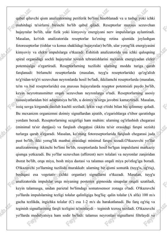 ta'sir darajasi) va farqlash chegarasi (ikkita ta'sir orasidagi farqni sezish) turlarga qarab o'zgaradi. masalan, ko'zning fotoreseptorlarida farqlash chegarasi juda past bo'lib, ikki yorug'lik manbai orasidagi minimal farqni sezadi.o'tkazuvchi yo'llar analizatorning ikkinchi bo'limi bo'lib, reseptorlarda hosil bo'lgan impulslarni markaziy qismga yetkazadi. bu yo'llar sezuvchan (afferent) nerv tolalari va neyronlar zanjiridan iborat bo'lib, orqa miya, bosh miya dastasi va talamus orqali miya po'stlog'iga boradi. o'tkazuvchi yo'llarning tuzilishi murakkab: ularning bir qismi somatik (tuyg'u, og'riq), boshqasi esa vegetativ (ichki organlar) signallarni o'tkazadi. masalan, tuyg'u analizatorida impulslar orqa miyaning posterior gipnosida sinapslar orqali uzatiladi, keyin talamusga, undan parietal bo'limdagi somatosensor zonaga o'tadi. o'tkazuvchi yo'llarda impulslarning tezligi tolalar qalinligiga bog'liq: qalin tolalar (a alfa) 100 m/s gacha tezlikda, ingichka tolalar (c) esa 1-2 m/s da harakatlanadi. bu farq og'riq va teginish signallarining farqli tezligini ta'minlaydi – teginish tezroq seziladi. o'tkazuvchi yo'llarda modulyatsiya ham sodir bo'ladi: talamus neyronlari signallarni filtrlaydi va faqat muhimlarini yuqoriga yuboradi. agar …