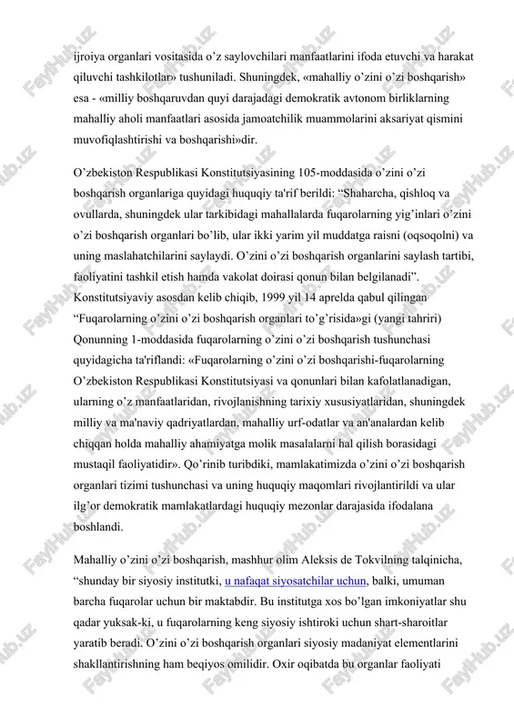 fuqarolarning yig’inlari o’zini o’zi boshqarish organlari bo’lib, ular ikki yarim yil muddatga raisni (oqsoqolni) va uning maslahatchilarini saylaydi. o’zini o’zi boshqarish organlarini saylash tartibi, faoliyatini tashkil etish hamda vakolat doirasi qonun bilan belgilanadi”. konstitutsiyaviy asosdan kelib chiqib, 1999 yil 14 aprelda qabul qilingan “fuqarolarning o’zini o’zi boshqarish organlari to’g’risida»gi (yangi tahriri) qonunning 1-moddasida fuqarolarning o’zini o’zi boshqarish tushunchasi quyidagicha ta'riflandi: «fuqarolarning o’zini o’zi boshqarishi-fuqarolarning o’zbekiston respublikasi konstitutsiyasi va qonunlari bilan kafolatlanadigan, ularning o’z manfaatlaridan, rivojlanishning tarixiy xususiyatlaridan, shuningdek milliy va ma'naviy qadriyatlardan, mahalliy urf-odatlar va an'analardan kelib chiqqan holda mahalliy ahamiyatga molik masalalarni hal qilish borasidagi mustaqil faoliyatidir». qo’rinib turibdiki, mamlakatimizda o’zini o’zi boshqarish organlari tizimi tushunchasi va uning huquqiy maqomlari rivojlantirildi va ular ilg’or demokratik mamlakatlardagi huquqiy mezonlar darajasida ifodalana boshlandi. mahalliy o’zini o’zi boshqarish, mashhur olim aleksis de tokvilning talqinicha, “shunday bir siyosiy institutki, u nafaqat siyosatchilar uchun, balki, umuman barcha fuqarolar uchun bir maktabdir. bu institutga xos …