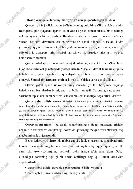 igi bir necha omillarga bog’liq. ulardan asosiylari quyidagilardir: · qaror qabul qilish jarayonida axborotning to’laligi va sifati; · qaror qabul qiluvchi rahbarning shaxsiy sifati; · qaror qabul qilishda tashkiliy masalalarning oqilona echilish darajasi (masalan, qaror qabul qilishda mutaxassislarni jalb etish, qaror qabul qilish tizimining takomillik darajasi, qarorni ijrochilargi etkazish, nazorat qilish va bajarilish darajasi va hokazo). to’g’ri qarorni tanlashda muayyan tamoyillarga tayanish va qarorga bo’lgan talablarni hisobga olish, qabul qilinadigan qaror maqsadini xo’jalik maqsadiga muvofiqlashtirish, mehnat jamoasi manfaatlarining jamiyat manfaatlariga muvofiqligini aniqlash, mehnat va moddiy resurslardan tejamli foydalanish, texnikaviy, iqtisodiy va ijtimoiy rivojlanish tendentsiyalarini hisobga olish zarur. qayd qilinganlarni umumlashtirib aytganda, boshqaruv qarorlari quyidagi talablarga javob berishi kerak boshqaruv qarorlariga qo’yiladigan talablar t/r talablar izoh 1. ilmiy asoslangan bo’lishi lozim boshqaruv qarorlari muayyan ishlab chiqarish holatini tahlil qilishdan kelib chiqishi, iqtisodiy, texnikaviy va boshqa ijtimoiy qonunlarning amal qilishini hisobga olishi, hozirgi zamon fan-texnika yutuqlari negizida qabul qilinishi lo’nda va aniq …
