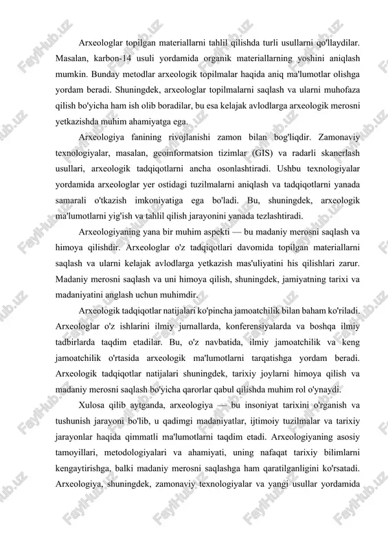 ini o'rganish va tushunish jarayoni bo'lib, u qadimgi madaniyatlar, ijtimoiy tuzilmalar va tarixiy jarayonlar haqida qimmatli ma'lumotlarni taqdim etadi. arxeologiyaning asosiy tamoyillari, metodologiyalari va ahamiyati, uning nafaqat tarixiy bilimlarni kengaytirishga, balki madaniy merosni saqlashga ham qaratilganligini ko'rsatadi. arxeologiya, shuningdek, zamonaviy texnologiyalar va yangi usullar yordamida rivojlanishda davom etadi, bu esa uni yanada qiziqarli va muhim fan sifatida saqlaydi. arxeologik tadqiqot uslubiyati. arxeologik manbalarni shartli ravishda 2 turga bo‘lish mumkin; tabiiy manbalar inson va hayvon suyaklari, o‘simliklar qoldiqlari geologik qatlamlari bo‘lib, ularni asosan zoologlar, botaniklar, geologlar o‘rganadilar. inson tomonidan yaratilgan manbalar bo‘lib, ular mehnat qurollari, sopol idishlari, san’at asarlari, qoyatosh rasmlari, shuningdek yozma manbalar ham arxeologlar kishilik madaniyati tarixini o‘rganishda moddiy va yozma manbalarga tayanib ish ko‘radilar. arxeologiyada qadimgi buyumlarni o‘rganish birdan bir maqsad qilib olinmaydi, topilmalarni tilga kiritish va o‘sha zamon nafasini tiklash arxeologiyaning asosiy maqsadidir. shuning uchun topilmalar tarixiy tadqiqodlar uchun faqat manba sifatidagina ilmiy qimmatga ega bo‘ladi. buyumlarning …
