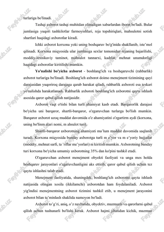 ham foydalaniladi. axborot yig'indisi menejmentning axborot tizimini tashkil etib, u menejment jarayonini axborot bilan ta’minlash shaklida namoyon bo'ladi. axborot to’g’ri, aniq, o’z navbatida, obyektiv, mazmunli va qarorlarni qabul qilish uchun tushunarli bo'lishi kerak. axborot hajmi jihatidan kichik, mazmun jihatidan chuqur, uning matni tushunarli va sodda bo'lishi lozim. korxonani axborot bilan ta’minlash to’g’ri aloqalar ko'rinishidagi turli-tuman axborot oqimlari vositasida amalga oshirilib, ular aniq ishlab chiqarish vazifasini hal etish imkonini beradi. zamonaviy yirik korxonalarda axborot hajmi million hujjat satrigacha yetadi, bu o'rinda barcha axborot tez qayta ishlanishi zarurligini ham inobatga olish zarur. masalan, aviatsiya zavodida kundalik birlamchi axborot million ko'rsatkichni tashkil etadi. bunday sharoitda axborot bilan ishlashni tashkil etish bo'yicha quyidagi qator muammolarni hal etish lozim bo'ladi: - maqbul axborot tizimini ishlab chiqish; - axborot oqimlarini shakllantirish usullarini ishlab chiqish; - axborot qabul qilish va yuborishning maqbul usullarini tanlash; - axborotni saqlash va izlashni tashkil etish; - axborotni qayta ishlash jarayonini mexanizatsiyalash …