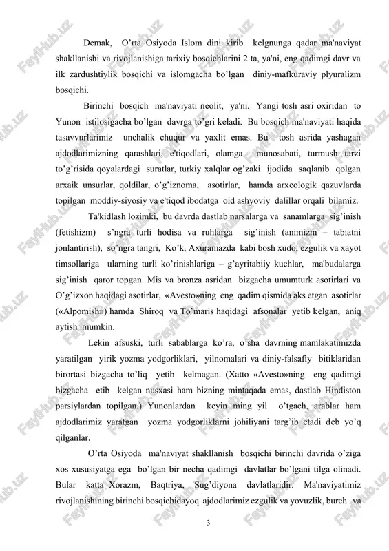 bo’lgan bir necha qadimgi davlatlar bo’lgani tilga olinadi. bular katta xorazm, baqtriya, sug’diyona davlatlaridir. ma'naviyatimiz rivojlanishining birinchi bosqichidayoq ajdodlarimiz ezgulik va yovuzlik, burch va or-nomus, vatanparvarlik va ozodlik, mardlik va fidoiylik kabi yuksak amallarni, abadiy qadriyatlarni chuqur idrok etganini va ijodlarida muxrlab qoldirganining guvoxi bo’lamiz. birinchi bosqichning oxirgi choragida sug’oriladigan dehqonchilik ancha rivojlandi. bu ajdodlarimiz falsafiy ta'limotlar va ibodat amaliyotida ilohiylashtirishga, muqaddaslashtirishga sabab bo’ldi. ikkinchi bosqich ma'naviyati islomgacha bo’lgan diniy-mafkuraviy plyuralizm bosqichi bu bosqich iskandar zulkarnayn istilosidan arablar istilosiga qadar, ya'ni taxminan ming yildan sal ko’prok davom etdi. bu davrda xalqlarning madaniyatining qorishuvi, aholi migratsiyasi va tarkibi o’zgarishi avvalgi bosqichga nisbatan ancha kuchaygan va tezlashgan. ikkinchi bosqichda biz markaziy osiyoda juda rang-barang madaniyat, boy shaharlar, yuksak ma'naviyat vujudga kelganini ko’ramiz. samarqand, buxoro, xiva, urganch, termiz, navtoka (nasaf), kesh, asxikent, varaxsha, marv, balx, nisa, xarayva (xirot), urva (tus) shaxarlari gullab yashnadi. zardushtiylik bilan bir qatorda yunon ko’pxudochilik dini, buddaviylik, moniylik keyinchalik …