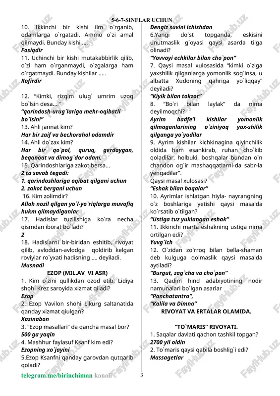mo`min 10. ikkinchi bir kishi ilm o`rganib, odamlarga o`rgatadi. ammo o`zi amal qilmaydi. bunday kishi …. fosiqdir 11. uchinchi bir kishi mutakabbirlik qilib, o`zi ham o`rganmaydi, o`zgalarga ham o`rgatmaydi. bunday kishilar ….. kofirdir 12. “kimki, rizqim ulug` umrim uzoq bo`lsin desa….” “qarindosh-urug`lariga mehr-oqibatli bo`lsin!” 13. ahli jannat kim? har bir zaif va bechorahol odamdir 14. ahli do`zax kim? har bir qo`pol, quruq, gerdaygan, beqanoat va dimog`dor odam. 15. qarindoshlariga zakot bersa… 2 ta savob tegadi: 1. qarindoshlariga oqibat qilgani uchun 2. zakot bergani uchun 16. kim zolimdir? alloh nozil qilgan yo`l-yo`riqlarga muvofiq hukm qilmaydiganlar 17. hadislar tuzilishiga ko`ra necha qismdan iborat bo`ladi? 2 18. hadislarni bir-biridan eshitib, rivoyat qilib, avloddan-avlodga qoldirib kelgan roviylar ro`yxati hadisning …. deyiladi. musnadi ezop (mil.av vi asr) 1. kim o`zini qullikdan ozod etib, lidiya shohi krez saroyida xizmat qiladi? ezop 2. ezop vavilon shohi likurg saltanatida qanday xizmat qiulgan? xazinabon 3. “ezop masallari” da qancha …