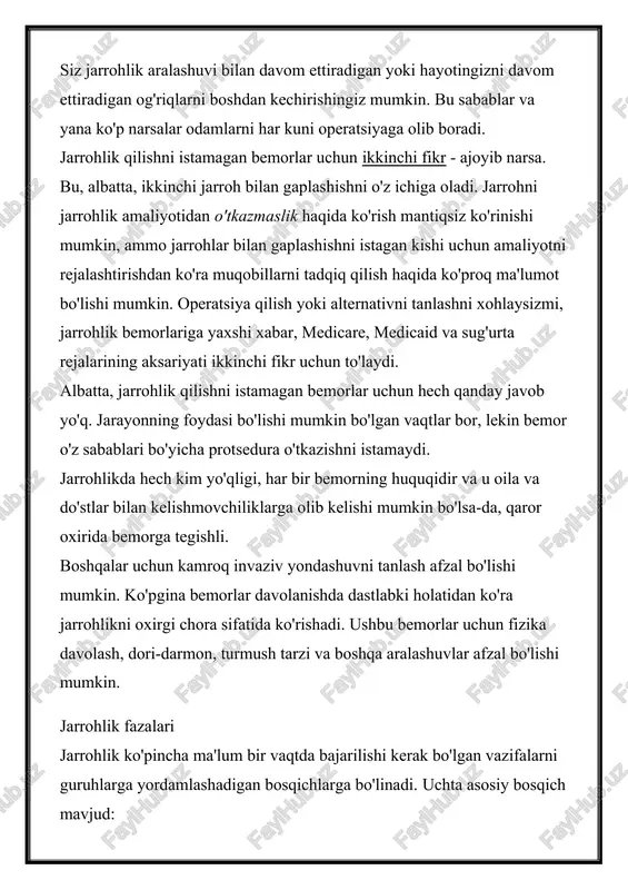 cha protsedura o'tkazishni istamaydi. jarrohlikda hech kim yo'qligi, har bir bemorning huquqidir va u oila va do'stlar bilan kelishmovchiliklarga olib kelishi mumkin bo'lsa-da, qaror oxirida bemorga tegishli. boshqalar uchun kamroq invaziv yondashuvni tanlash afzal bo'lishi mumkin. ko'pgina bemorlar davolanishda dastlabki holatidan ko'ra jarrohlikni oxirgi chora sifatida ko'rishadi. ushbu bemorlar uchun fizika davolash, dori-darmon, turmush tarzi va boshqa aralashuvlar afzal bo'lishi mumkin. jarrohlik fazalari jarrohlik ko'pincha ma'lum bir vaqtda bajarilishi kerak bo'lgan vazifalarni guruhlarga yordamlashadigan bosqichlarga bo'linadi. uchta asosiy bosqich mavjud: · operatsiyadan oldingi operatsiya jarroxlik bilan boshlangan va bu jarayongacha davom etadi. · amaliyot bosqichi protsedura bo'lib, operatsiya xonasiga kirgunga qadar kiradi. · operatsiyadan keyingi davr operatsiyadan keyin boshlanadi va tiklanish boshlanadi. perioperativ terapiya barcha jarrohlik tajribasini anglatadi va barcha uch bosqichni o'z ichiga oladi. jarrohlikdan oldin operatsiya bosqichi operatsiyadan oldingi bosqich yoki sizning davolanishingizdan oldin, operatsiyangizdan eng yaxshi natijaga erishish uchun rejalashtirish va tayyorlash uchun sizning eng yaxshi imkoniyatingiz. …